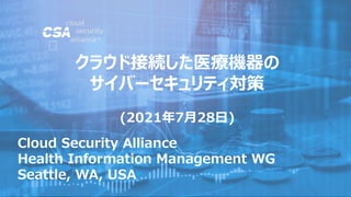 Cloud Security Alliance
Health Information Management WG
Seattle, WA, USA
クラウド接続した医療機器の
サイバーセキュリティ対策
(2021年7月28日)
 