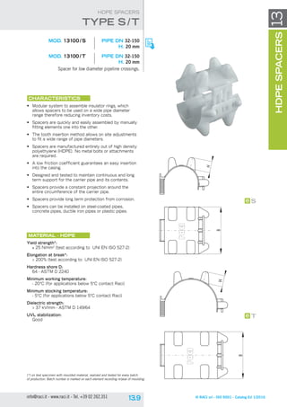 B
H
B
H
T
S
© RACI srl - ISO 9001 - Catalog Ed 1/2016info@raci.it - www.raci.it - Tel. +39 02 262.351
(*) on test specimen with moulded material, realized and tested for every batch
of production. Batch number is marked on each element recording nr/year of moulding.
HDPESPACERS13
HDPE SPACERS
CHARACTERISTICS
•	 Modular system to assemble insulator rings, which
allows spacers to be used on a wide pipe diameter
range therefore reducing inventory costs.
•	 Spacers are quickly and easily assembled by manually
fitting elements one into the other.
•	 The tooth insertion method allows on site adjustments
to fit a wide range of pipe diameters.
•	 Spacers are manufactured entirely out of high density
polyethylene (HDPE). No metal bolts or attachments
are required.
•	 A low friction coefficient guarantees an easy insertion
into the casing.
•	 Designed and tested to maintain continuous and long
term support for the carrier pipe and its contents.
•	 Spacers provide a constant projection around the
entire circumference of the carrier pipe.
•	 Spacers provide long term protection from corrosion.
•	 Spacers can be installed on steel-coated pipes,
concrete pipes, ductile iron pipes or plastic pipes.
Material - HDPE
Yield strength*:
≥ 25 N/mm2
(test according to UNI EN ISO 527-2)
Elongation at break*:
> 200% (test according to UNI EN ISO 527-2)
Hardness shore D:
64 - ASTM D 2240
Minimum working temperature:
- 20°C (for applications below 5°C contact Raci)
Minimum stocking temperature:
- 5°C (for applications below 5°C contact Raci)
Dielectric strength:
> 37 kV/mm - ASTM D 149/64
UVL stabilization:
Good
	 MOD. 13100 / S	 pipe DN 32-150
H. 20 mm
	 MOD. 13100 / T	 pipe DN 32-150
H. 20 mm
Spacer for low diameter pipeline crossings.
tYpe S /T
 