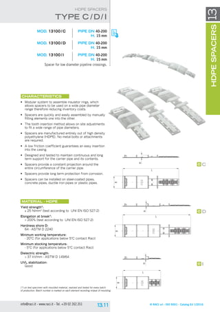 L
B
H
B
L
H
B
H
L
C
D
I
© RACI srl - ISO 9001 - Catalog Ed 1/2016info@raci.it - www.raci.it - Tel. +39 02 262.351
(*) on test specimen with moulded material, realized and tested for every batch
of production. Batch number is marked on each element recording nr/year of moulding.
HDPESPACERS13
HDPE SPACERS
	 MOD. 13100 / C	 pipe DN 40-200
H. 15 mm
	 MOD. 13100 / D	 pipe DN 40-200
H. 15 mm
	 MOD. 13100 / I	 pipe DN 40-200
H. 15 mm
Spacer for low diameter pipeline crossings.
CHARACTERISTICS
•	 Modular system to assemble insulator rings, which
allows spacers to be used on a wide pipe diameter
range therefore reducing inventory costs.
•	 Spacers are quickly and easily assembled by manually
fitting elements one into the other.
•	 The tooth insertion method allows on site adjustments
to fit a wide range of pipe diameters.
•	 Spacers are manufactured entirely out of high density
polyethylene (HDPE). No metal bolts or attachments
are required.
•	 A low friction coefficient guarantees an easy insertion
into the casing.
•	 Designed and tested to maintain continuous and long
term support for the carrier pipe and its contents.
•	 Spacers provide a constant projection around the
entire circumference of the carrier pipe.
•	 Spacers provide long term protection from corrosion.
•	 Spacers can be installed on steel-coated pipes,
concrete pipes, ductile iron pipes or plastic pipes.
Material - HDPE
Yield strength*:
≥ 25 N/mm2
(test according to UNI EN ISO 527-2)
Elongation at break*:
 200% (test according to UNI EN ISO 527-2)
Hardness shore D:
64 - ASTM D 2240
Minimum working temperature:
- 20°C (for applications below 5°C contact Raci)
Minimum stocking temperature:
- 5°C (for applications below 5°C contact Raci)
Dielectric strength:
 37 kV/mm - ASTM D 149/64
UVL stabilization:
Good
tYpe C /D/ I
 