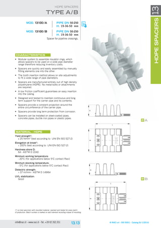 B
L
HB
L
H
B
A
© RACI srl - ISO 9001 - Catalog Ed 1/2016info@raci.it - www.raci.it - Tel. +39 02 262.351
(*) on test specimen with moulded material, realized and tested for every batch
of production. Batch number is marked on each element recording nr/year of moulding.
HDPESPACERS13
HDPE SPACERS
	 MOD. 13100 / A	 pipe DN 50-250
H. 19-36-50 mm
	 MOD. 13100 / B	 pipe DN 50-250
H. 19-36-50 mm
Spacer for pipeline crossings.
CHARACTERISTICS
•	 Modular system to assemble insulator rings, which
allows spacers to be used on a wide pipe diameter
range therefore reducing inventory costs.
•	 Spacers are quickly and easily assembled by manually
fitting elements one into the other.
•	 The tooth insertion method allows on site adjustments
to fit a wide range of pipe diameters.
•	 Spacers are manufactured entirely out of high density
polyethylene (HDPE). No metal bolts or attachments
are required.
•	 A low friction coefficient guarantees an easy insertion
into the casing.
•	 Designed and tested to maintain continuous and long
term support for the carrier pipe and its contents.
•	 Spacers provide a constant projection around the
entire circumference of the carrier pipe.
•	 Spacers provide long term protection from corrosion.
•	 Spacers can be installed on steel-coated pipes,
concrete pipes, ductile iron pipes or plastic pipes.
Material - HDPE
Yield strength*:
≥ 25 N/mm2
(test according to UNI EN ISO 527-2)
Elongation at break*:
 200% (test according to UNI EN ISO 527-2)
Hardness shore D:
64 - ASTM D 2240
Minimum working temperature:
- 20°C (for applications below 5°C contact Raci)
Minimum stocking temperature:
- 5°C (for applications below 5°C contact Raci)
Dielectric strength:
 37 kV/mm - ASTM D 149/64
UVL stabilization:
Good
tYpe A/B
 