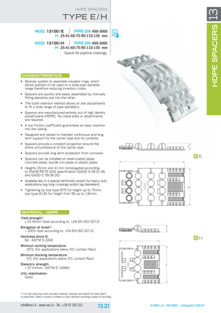 L
BH
BH
L
H
E
© RACI srl - ISO 9001 - Catalog Ed 1/2016info@raci.it - www.raci.it - Tel. +39 02 262.351
(*) on test specimen with moulded material, realized and tested for every batch
of production. Batch number is marked on each element recording nr/year of moulding.
HDPESPACERS13
HDPE SPACERS
	 MOD. 13100 / E	 pipe DN 400-3000
H. 25-41-60-75-90-110-130 mm
	 MOD. 13100 / H	 pipe DN 400-3000
H. 25-41-60-75-90-110-130 mm
Spacer for pipeline crossings.
CHARACTERISTICS
•	 Modular system to assemble insulator rings, which
allows spacers to be used on a wide pipe diameter
range therefore reducing inventory costs.
•	 Spacers are quickly and easily assembled by manually
fitting elements one into the other.
•	 The tooth insertion method allows on site adjustments
to fit a wide range of pipe diameters.
•	 Spacers are manufactured entirely out of high density
polyethylene (HDPE). No metal bolts or attachments
are required.
•	 A low friction coefficient guarantees an easy insertion
into the casing.
•	 Designed and tested to maintain continuous and long
term support for the carrier pipe and its contents.
•	 Spacers provide a constant projection around the
entire circumference of the carrier pipe.
•	 Spacers provide long term protection from corrosion.
•	 Spacers can be installed on steel-coated pipes,
concrete pipes, ductile iron pipes or plastic pipes.
•	 Heights 25 mm and 41 mm homologated according
to SNAM RETE GAS specification (GASD A 09.01.06
and GASD C 09.06.00).
•	 Available also in a special reinforced version for heavy duty
applications (e.g. long crossings and/or big diameters).
•	 Tightening by tool type B75 for height up to 75mm,
tool type B130 for height from 90 up to 130mm.
Material - HDPE
Yield strength*:
≥ 25 N/mm2
(test according to UNI EN ISO 527-2)
Elongation at break*:
 200% (test according to UNI EN ISO 527-2)
Hardness shore D:
64 - ASTM D 2240
Minimum working temperature:
- 20°C (for applications below 5°C contact Raci)
Minimum stocking temperature:
- 5°C (for applications below 5°C contact Raci)
Dielectric strength:
 37 kV/mm - ASTM D 149/64
UVL stabilization:
Good
type E / H
 