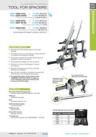 © RACI srl - ISO 9001 - Catalog Ed 1/2016info@raci.it - www.raci.it - Tel. +39 02 262.351
MOD. tool total WEIGHT (kg)
13204 5,6
13205 6,3
13206 6,1
13207 6,6
13208 5,4
13accessories
	 MOD. 13204 (A75)	 H. MAX 18-75 mm
	MOD. 13205 (A200)	 H. MAX 90-200 mm
For collar families M / N / P / Q / L
	 MOD. 13206 (B75)	 H. MAX 25-75 mm
	MOD. 13207 (B130)	 H. MAX 90-130 mm
For collar families E / H
	 MOD. 13208 (C90)	 H. MAX 18-90 mm
For collar families M / N / F / G
Combined gear and threaded rod spacers clamp tool.
CHARACTERISTICS
•	 Movable and fixed stainless steel jaw with high
strength.
•	 Threaded chrome rod with special nitrating treatment
to increase the mechanical strength.
•	 Operating by standard reversible ratchet key tool
provided by safety lock device.
•	 Simple and basic design with few elements.
•	 Protection cap upon rotating gear to assure
hand safety.
•	 Reduced clamping torque thanks to the big
dimensions of the gear.
•	 New concept in handling: completely universal both
referring hand hold and tightening direction.
	 For assembling collars, strictly adhere to the
“ASSEMBLY INSTRUCTIONS” on page13.5
or the multilingual instructions manual which
comes as part of the supply.
Materials
Main body (fixed and mobile jaw):
Stainless steel X5crnicunb16-4 - aisi 630
Wheel pin:
Hardened steel gear
Gear:
Hardened steel 38 n d4
Self-lubricating bushing:
Synthesized steel
Protective cap:
Polycarbonate
M12 buffer and nut:
Stainless steel a2
Threaded rod:
Galvanized hardened steel 40CRMNMO7 - aisi P20
ACCESSORIES FOR SPACERS
tool for SPACERS
You can apply the lever in
right-handed or left-handed mode.
Polypropylene case: 482 x375 x132mm
The direction in which
it moves the “carriage”
when the lever moves
downwards.
 