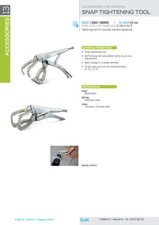 © RACI srl - ISO 9001 - Catalog Ed 1/2016 info@raci.it - www.raci.it - Tel. +39 02 262.351
13accessories
CHARACTERISTICS
•	 Snap tightening tool.
•	 Self-locking and adjustable clamp, by screw
adjustment.
•	 Basic design in a single element.
•	 To be used only for the small elements
(C, D, I, S, T).
Materials
body:
Steel plate
Spring:
Stainless steel
Jaws:
Vanadium Chrome steel
MOD. 13201 (EEE5)	 H. MAX 20 mm
For collar families C / D / I / S / T
Tightening tool for manually operated tightening.
ACCESSORIES FOR SPACERS
SNAP TIGHTENING TOOL
Applying a collar D.
 