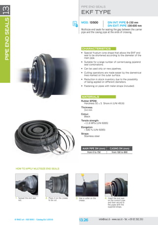 © RACI srl - ISO 9001 - Catalog Ed 1/2016 info@raci.it - www.raci.it - Tel. +39 02 262.351
13PIPEENDSEALS
EKF type
PIPE END SEALS
MOD. 13500	 DN int. pipe 0-150 mm
	 DN ext. pipe 100-600 mm
Multisize end seals for sealing the gap between the carrier
pipe and the casing pipe at the ends of crossing.
CHARACTERISTICS
•	 Special frustum cone shape that allows the EKF end
seal to be shortened according to the diameter of the
main pipe.
•	 Suitable for a large number of carrier/casing pipe/end
seal combinations.
•	 Can be used only on new pipelines.
•	 Cutting operations are made easier by the diametrical
lines marked on the outer surface.
•	 Reduction in stock inventory due to the possibility
of being applied on different diameters.
•	 Fastening on pipes with metal straps (included).
Materials
Rubber EPDM:
Hardness 50 ± 5 Shore A (UNI 4916)
Thickness:
3-4 mm
Colour:
Black
Tensile strength:
~11,6 MPa (UNI 6065)
Elongation:
~ 640 % (UNI 6065)
Straps:
Stainless steel
1.	Spread the end seal
out.
2.	Place it on the crease
to be cut.
3.	Use a cutter on the
crease.
4.	Insert the end seal
on the conduit pipe
and then secure to
the pipes with the
supplied straps.
HOW TO APPLY MULTISIZE END SEALS
MAIN PIPE DN (mm) CASING DN (mm)
from 0 to 150 from 100 to 800
 