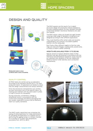 © RACI srl - ISO 9001 - Catalog Ed 1/2016 info@raci.it - www.raci.it - Tel. +39 02 262.351
QUALITY CONTROL
All RACI tests are carried out by our laboratory
according to the standard UNI EN 527-2. For each
production batch, 10 specimens are tested to check
that the design characteristics are always satisfied.
Once the mechanical characteristics are verified,
we start the produc¬tion of the specific batch, by
marking each element with the same batch number,
in order to ensure its traceability.
During production, all elements undergo a
dimensional control in accordance with the
construction drawings and before packaging they
are visually inspected to ensure that all elements
reach our quality standards.
The RACI quality department also schedules the
testing of some specimens for creep phenomenon,
by simulating the application on a pipeline and by
performing the ageing cycles in a climatic chamber
for a duration of 15 days with temperature
excursions from -20°C to +80°C.
Introduction
HDPE SPACERS
13
The RACI spacers are the result of an in-depth
structural, design and production analysis assisted by
the solid modeling systems. So they represent the best
compromise between mechanical resistance and used
raw material.
The RACI spacer collars are divided into eight families
covering a wide range of diameters. All elements are
designed according to their different applications.
They must therefore offer certain static and dynamic
characteristics, as to ensure a successful pipeline
insertion into the casing pipe.
Each family offers different heights so that the collar
rings can overcome flanges, coupling joints, socket joints,
or simply to obtain a better centering.
HEIGHTS ARE AVAILABLE FROM 15 TO 200 MM.
Special versions of spacer elements made of other
polymers may also be produced in accordance with the
mechanical and temperature resistance values required
by customers (the variations of the raw material are
linked to minimum order batches, due to production
requirements).
DESIGN AND QUALITY
Marking batch number to ensure
an efficient control in terms of traceability.
 