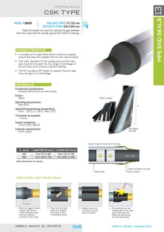 © RACI srl - ISO 9001 - Catalog Ed 1/2016info@raci.it - www.raci.it - Tel. +39 02 262.351
13
MOD. 13600	 DN INt. pipe 75-750 mm
DN Ext. pipe 450-1200 mm
Heat shrinkable end seal for sealing the gap between
the main pipe and the casing pipe at the ends of crossing.
CHARACTERISTICS
•	 It consists of an open band which must be wrapped
around the pipe and welded with its own closure piece.
•	 The outer diameter of the casing pipe and the main
pipe must be included into the range of shrinkage of
the end sea, as to ensure a perfect sealing.
•	 The kit includes a PP holder to support the end seal
once brought to its shrinkage.
Materials
Crosslinked polyethylene:
Coated with an anti-corrosive layer
Colour:
Black
Operating temperature:
Max 65°C
Application/preheating temperature:
from - 20°C to + 50°C / Max 75°C
Thickness as supplied:
1,9 mm
Impact resistance:
15 Nm (DIN 30672)
Cathodic disbondment:
6 mm radius
CSK TYPE
PIPE END SEALS
PIPEENDSEALS
H. (mm) MAIN PIPE DN (mm) CASING DN (mm)
650 from 75 to 400 from 125 to 750
900 from 450 to 750 from 800 to 1200
Other dimensions on request.
Heat shrinkable end seal
Plastic support
Carrier pipe
Jacket pipe
Double rings for the ends of the pipe
1.	Wrap the jagged plastic
support and secure
it with adhesive tape,
making it adhere
correctly to the pipes.
2.	Place the end seal
above the support
and close it with
a preheated piece.
3.	Adhere the piece
uniformly so as to
seal the sleeve.
4.	Proceeding from the
casing pipe to the main
pipe, heat with the
flame by performing
the heat-shrinking.
HOW TO APPLY CSK TYPE END SEALS
Plastic support
Shrinkable
end seal
H
Fixing zone
 