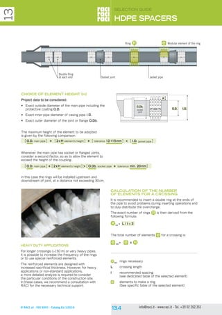 © RACI srl - ISO 9001 - Catalog Ed 1/2016 info@raci.it - www.raci.it - Tel. +39 02 262.351
CHOICE OF ELEMENT HEIGHT (H)
Project data to be considered:
•	 Exact outside diameter of the main pipe including the
protective coating O.D.
•	 Exact inner pipe diameter of casing pipe I.D.
•	 Exact outer diameter of the joint or flange O.Db.
The maximum height of the element to be adopted
is given by the following comparison:
Whenever the main pipe has socket or flanged joints,
consider a second factor, so as to allow the element to
exceed the height of the coupling:
in this case the rings will be installed upstream and
downstream of joint, at a distance not exceeding 30cm.
CALCULATION OF THE NUMBER
OF ELEMENTS FOR A CROSSING
It is recommended to insert a double ring at the ends of
the pipe to avoid problems during inserting operations and
to duly distribute the overcharge.
The exact number of rings is then derived from the
following formula:
tot
= L / I + 3
The total number of elements for a crossing is:
tot
= x
tot
	 rings necessary
L	 crossing length
I	 recommended spacing
	 (see dedicated table of the selected element)
	 elements to make a ring
	 (See specific table of the selected element)
[O.D. main pipe] + [2xH element’s height] + [tolerance 12 ÷15mm] < [I.D. jacket pipe]
[O.D. main pipe] + [2xH element’s height] > [O.Db. socket pipe + tolerance min. 20mm]
HEAVY DUTY APPLICATIONS
For longer crossings (>150 m) or very heavy pipes,
it is possible to increase the frequency of the rings
or to use special reinforced elements.
The reinforced elements are designed with
increased sacrificial thickness. However, for heavy
applications or non-standard applications,
a more detailed analysis is required to consider
the particular conditions of the construction site.
In these cases, we recommend a consultation with
RACI for the necessary technical support.
SELECTION GUIDE
HDPE SPACERS
13
Double Ring
at each end Socket joint Jacket pipe
Modular element of the ringRing
O.D.
H
I.D.
O.Db.
socket
joint
 