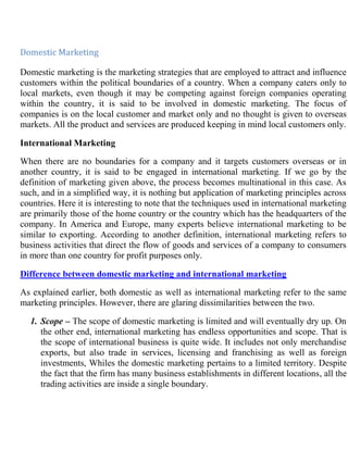 Domestic Marketing<br />Domestic marketing is the marketing strategies that are employed to attract and influence customers within the political boundaries of a country. When a company caters only to local markets, even though it may be competing against foreign companies operating within the country, it is said to be involved in domestic marketing. The focus of companies is on the local customer and market only and no thought is given to overseas markets. All the product and services are produced keeping in mind local customers only.<br />International Marketing<br />When there are no boundaries for a company and it targets customers overseas or in another country, it is said to be engaged in international marketing. If we go by the definition of marketing given above, the process becomes multinational in this case. As such, and in a simplified way, it is nothing but application of marketing principles across countries. Here it is interesting to note that the techniques used in international marketing are primarily those of the home country or the country which has the headquarters of the company. In America and Europe, many experts believe international marketing to be similar to exporting. According to another definition, international marketing refers to business activities that direct the flow of goods and services of a company to consumers in more than one country for profit purposes only.<br />Difference between domestic marketing and international marketing<br />As explained earlier, both domestic as well as international marketing refer to the same marketing principles. However, there are glaring dissimilarities between the two.<br />Scope – The scope of domestic marketing is limited and will eventually dry up. On the other end, international marketing has endless opportunities and scope. That is the scope of international business is quite wide. It includes not only merchandise exports, but also trade in services, licensing and franchising as well as foreign investments, Whiles the domestic marketing pertains to a limited territory. Despite the fact that the firm has many business establishments in different locations, all the trading activities are inside a single boundary.<br />,[object Object],To the nations: Through international business nations gain by way of earning foreign exchange, more efficient use of domestic resources, greater prospects of growth and creation of employment opportunities. Domestic business as it is conducted locally there would be no much involvement of foreign currency. It can create employment opportunities too and the most important part is business since carried locally and always dealt with local resources the perfection in utilization of the same resources would obviously reap the benefits.<br />To the firms: The advantages to the firms carrying business globally include prospects for higher profits, greater utilization of production capacities, way out to intense competition in domestic market and improved business vision. Profits in domestic trade are always lesser when compared to the profits of the firms dealing transactions globally.<br />,[object Object]