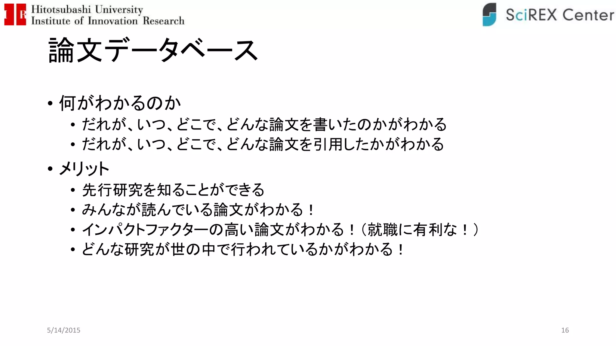 論文データベース
• 何がわかるのか
• だれが、いつ、どこで、どんな論文を書いたのかがわかる
• だれが、いつ、どこで、どんな論文を引用したかがわかる
• メリット
• 先行研究を知ることができる
• みんなが読んでいる論文がわかる！
• インパクトファクターの高い論文がわかる！（就職に有利な！）
• どんな研究が世の中で行われているかがわかる！
5/14/2015 16
 