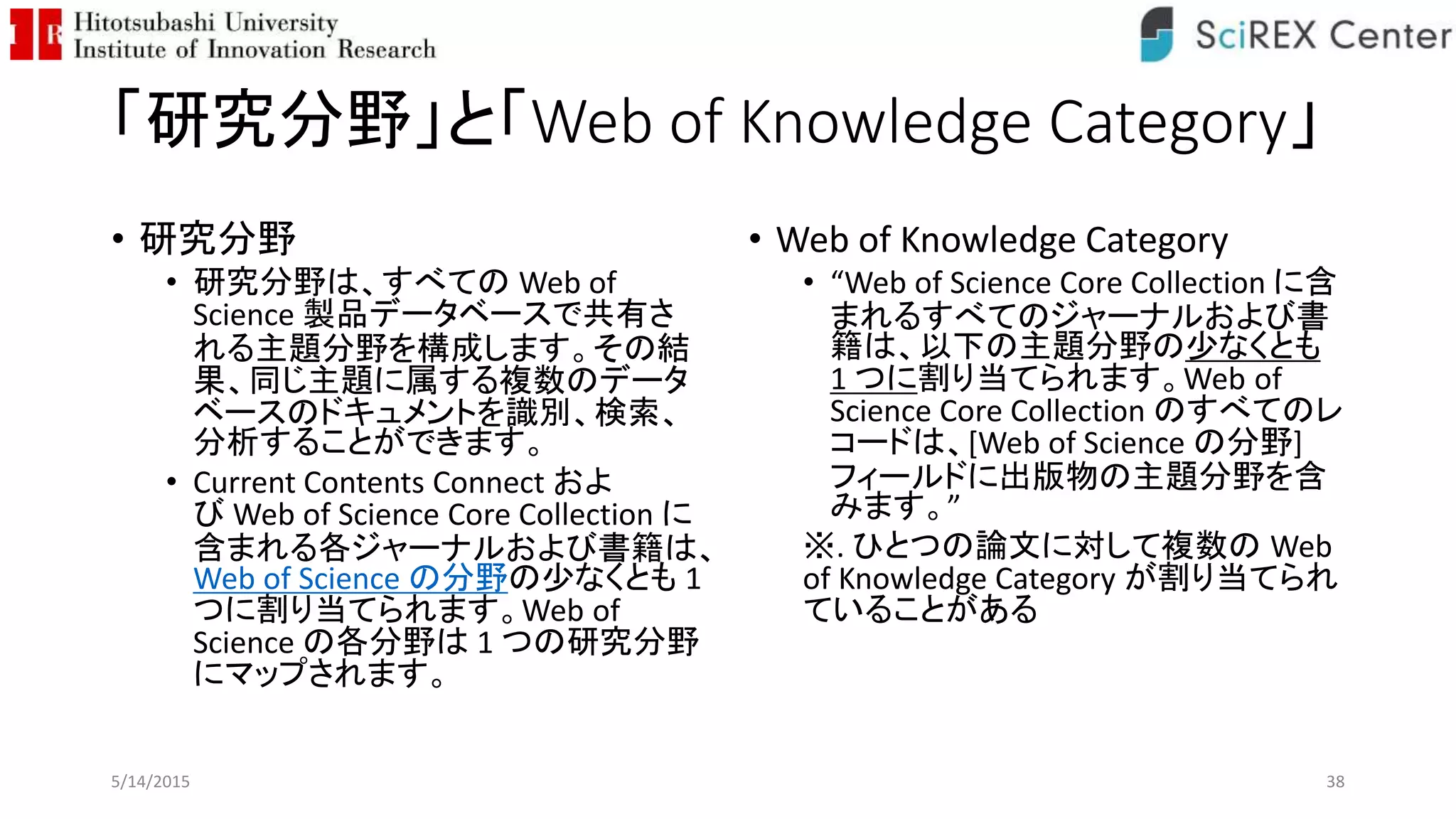 「研究分野」と「Web of Knowledge Category」
• 研究分野
• 研究分野は、すべての Web of
Science 製品データベースで共有さ
れる主題分野を構成します。その結
果、同じ主題に属する複数のデータ
ベースのドキュメントを識別、検索、
分析することができます。
• Current Contents Connect およ
び Web of Science Core Collection に
含まれる各ジャーナルおよび書籍は、
Web of Science の分野の少なくとも 1
つに割り当てられます。Web of
Science の各分野は 1 つの研究分野
にマップされます。
• Web of Knowledge Category
• “Web of Science Core Collection に含
まれるすべてのジャーナルおよび書
籍は、以下の主題分野の少なくとも
1 つに割り当てられます。Web of
Science Core Collection のすべてのレ
コードは、[Web of Science の分野]
フィールドに出版物の主題分野を含
みます。”
※. ひとつの論文に対して複数の Web
of Knowledge Category が割り当てられ
ていることがある
5/14/2015 38
 