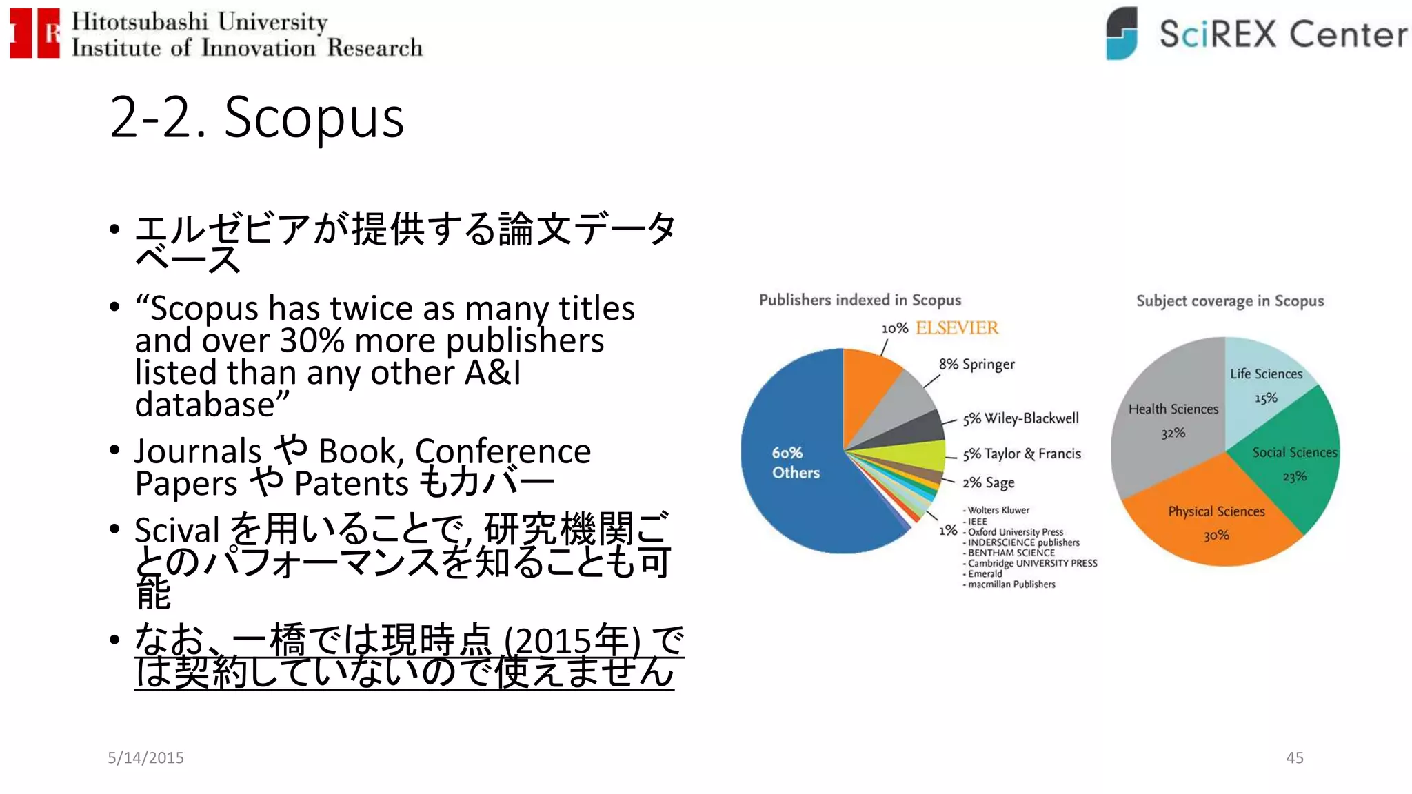 2-2. Scopus
• エルゼビアが提供する論文データ
ベース
• “Scopus has twice as many titles
and over 30% more publishers
listed than any other A&I
database”
• Journals や Book, Conference
Papers や Patents もカバー
• Scival を用いることで, 研究機関ご
とのパフォーマンスを知ることも可
能
• なお、一橋では現時点 (2015年) で
は契約していないので使えません
5/14/2015 45
 