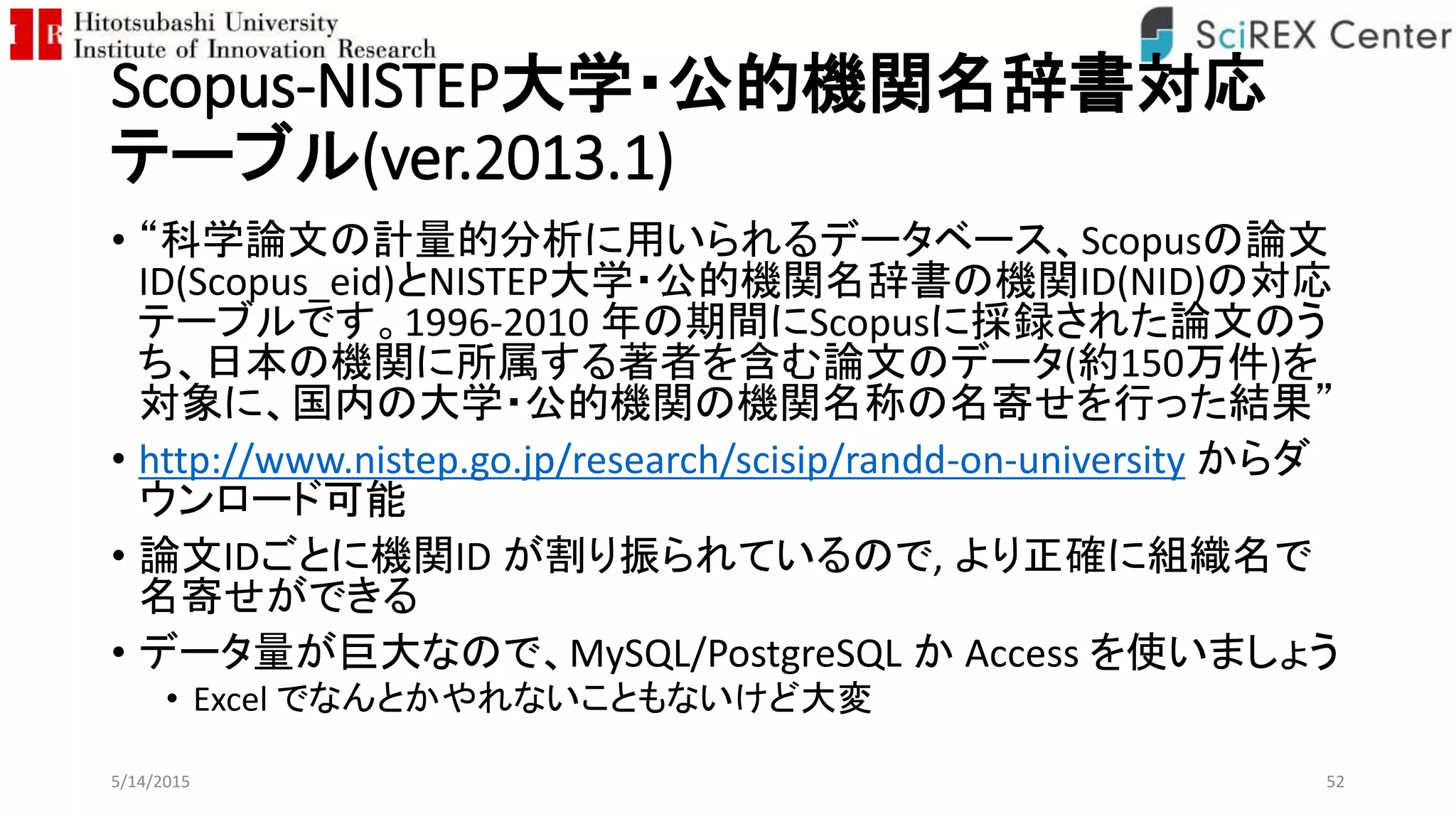 Scopus-NISTEP大学・公的機関名辞書対応
テーブル(ver.2013.1)
• “科学論文の計量的分析に用いられるデータベース、Scopusの論文
ID(Scopus_eid)とNISTEP大学・公的機関名辞書の機関ID(NID)の対応
テーブルです。1996-2010 年の期間にScopusに採録された論文のう
ち、日本の機関に所属する著者を含む論文のデータ(約150万件)を
対象に、国内の大学・公的機関の機関名称の名寄せを行った結果”
• http://www.nistep.go.jp/research/scisip/randd-on-university からダ
ウンロード可能
• 論文IDごとに機関ID が割り振られているので, より正確に組織名で
名寄せができる
• データ量が巨大なので、MySQL/PostgreSQL か Access を使いましょう
• Excel でなんとかやれないこともないけど大変
5/14/2015 52
 