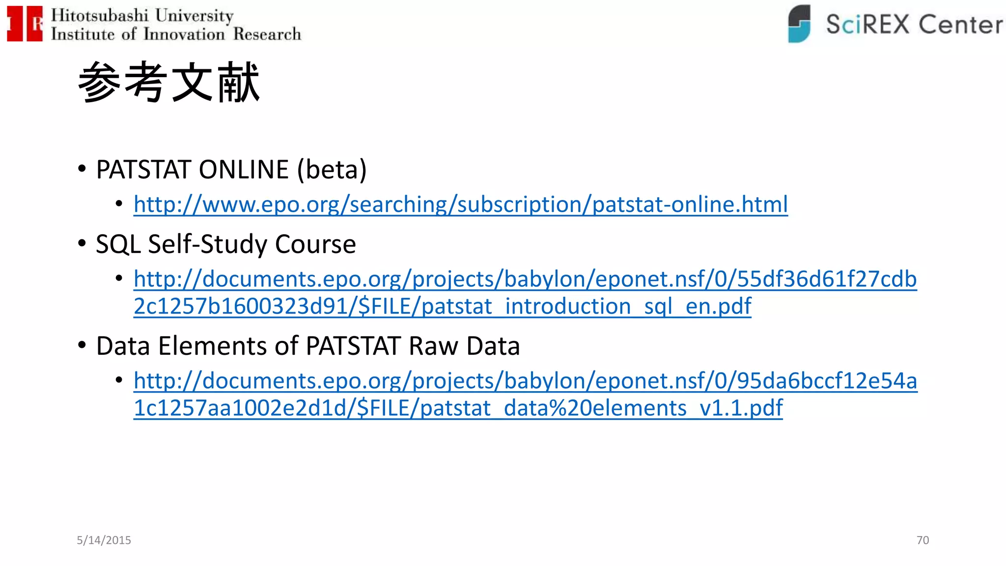 参考文献
• PATSTAT ONLINE (beta)
• http://www.epo.org/searching/subscription/patstat-online.html
• SQL Self-Study Course
• http://documents.epo.org/projects/babylon/eponet.nsf/0/55df36d61f27cdb
2c1257b1600323d91/$FILE/patstat_introduction_sql_en.pdf
• Data Elements of PATSTAT Raw Data
• http://documents.epo.org/projects/babylon/eponet.nsf/0/95da6bccf12e54a
1c1257aa1002e2d1d/$FILE/patstat_data%20elements_v1.1.pdf
5/14/2015 70
 