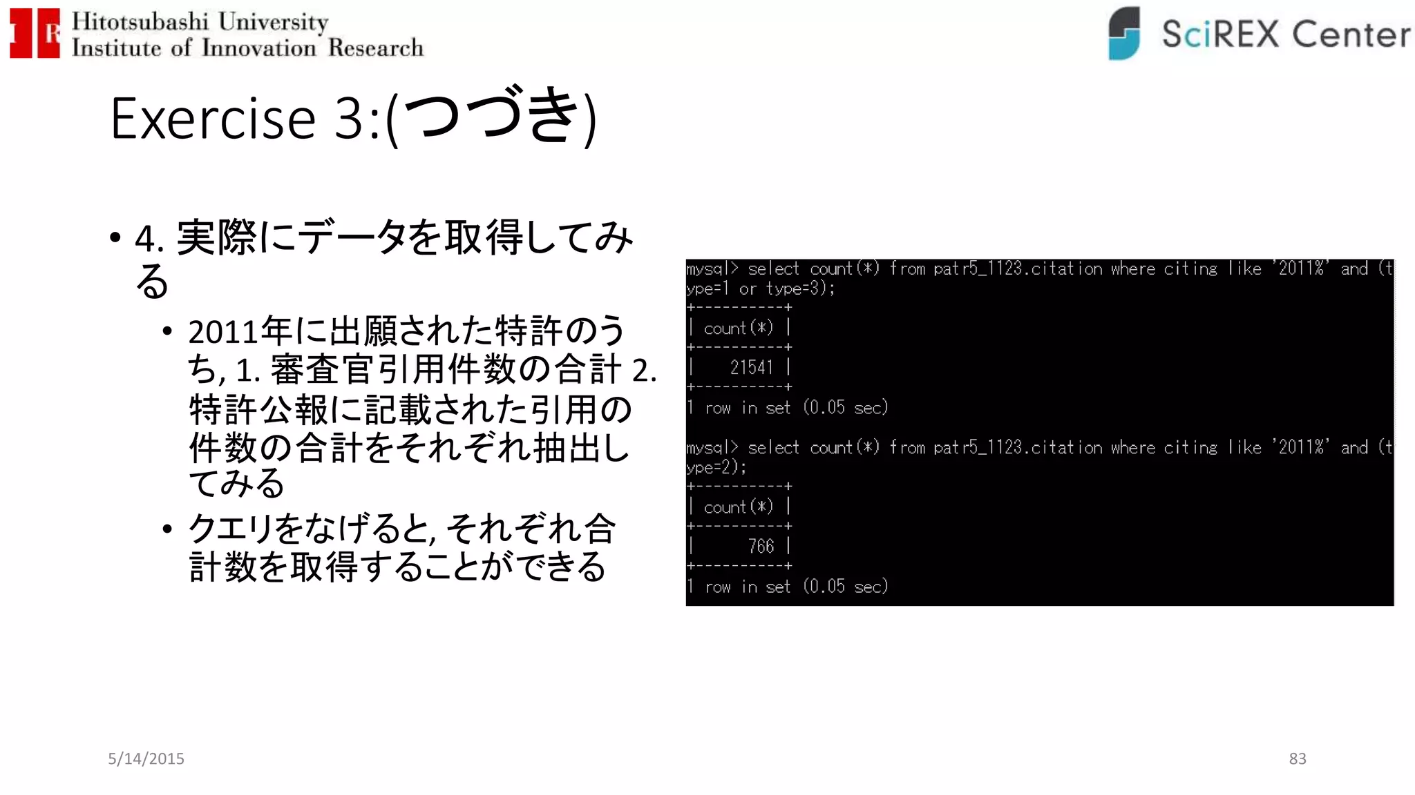 Exercise 3:(つづき)
• 4. 実際にデータを取得してみ
る
• 2011年に出願された特許のう
ち, 1. 審査官引用件数の合計 2.
特許公報に記載された引用の
件数の合計をそれぞれ抽出し
てみる
• クエリをなげると, それぞれ合
計数を取得することができる
5/14/2015 83
 