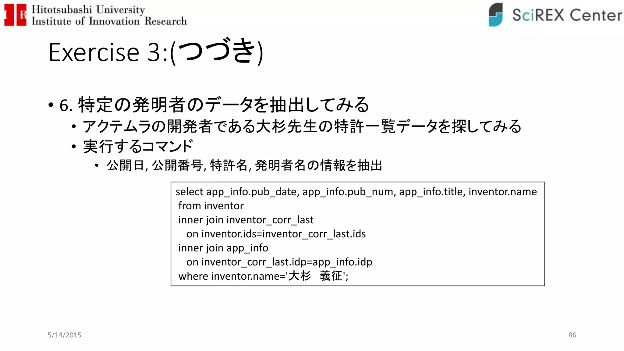 Exercise 3:(つづき)
• 6. 特定の発明者のデータを抽出してみる
• アクテムラの開発者である大杉先生の特許一覧データを探してみる
• 実行するコマンド
• 公開日, 公開番号, 特許名, 発明者名の情報を抽出
5/14/2015 86
select app_info.pub_date, app_info.pub_num, app_info.title, inventor.name
from inventor
inner join inventor_corr_last
on inventor.ids=inventor_corr_last.ids
inner join app_info
on inventor_corr_last.idp=app_info.idp
where inventor.name='大杉 義征';
 
