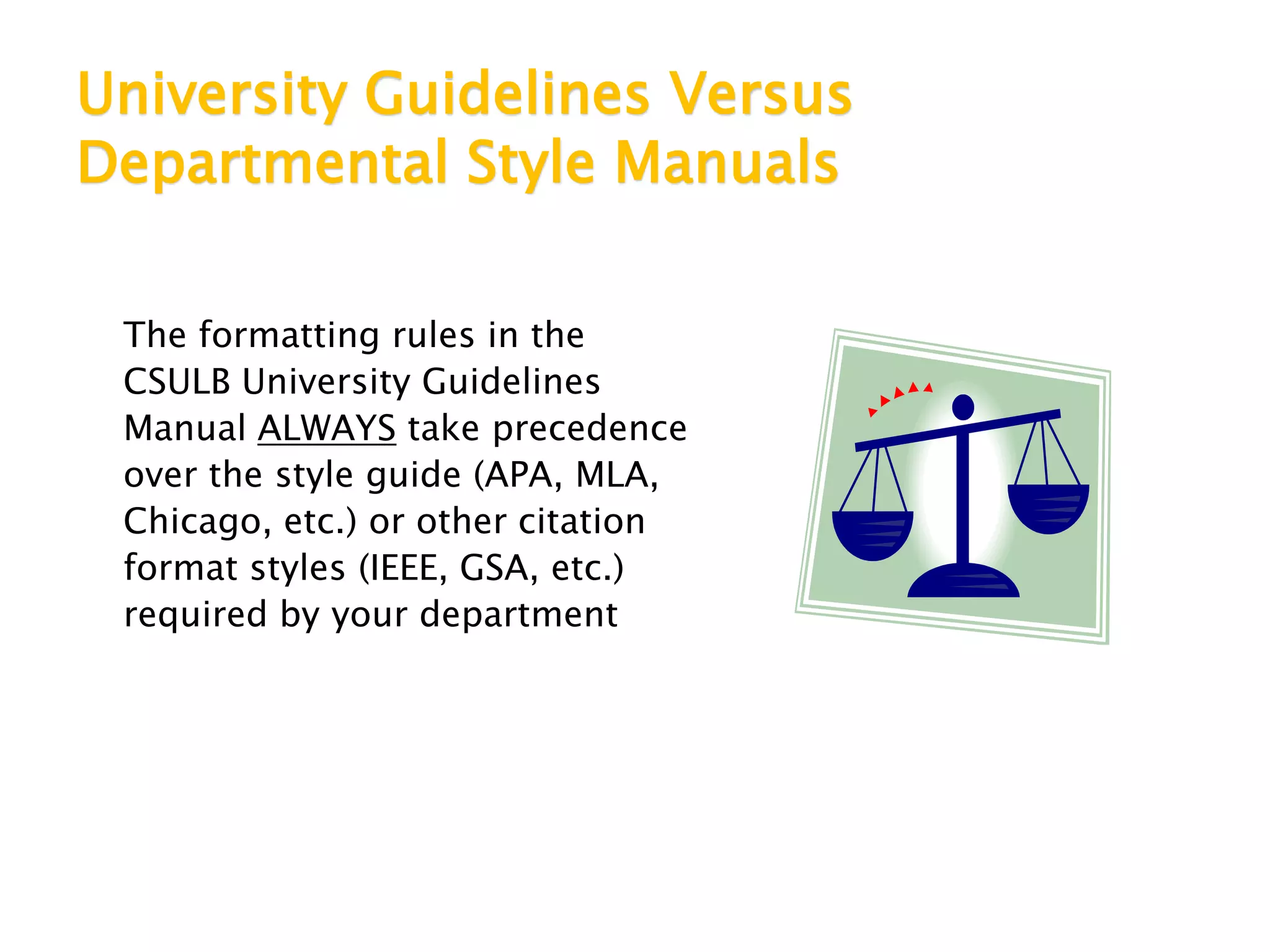 University Guidelines Versus
Departmental Style Manuals
The formatting rules in the
CSULB University Guidelines
Manual ALWAYS take precedence
over the style guide (APA, MLA,
Chicago, etc.) or other citation
format styles (IEEE, GSA, etc.)
required by your department
 