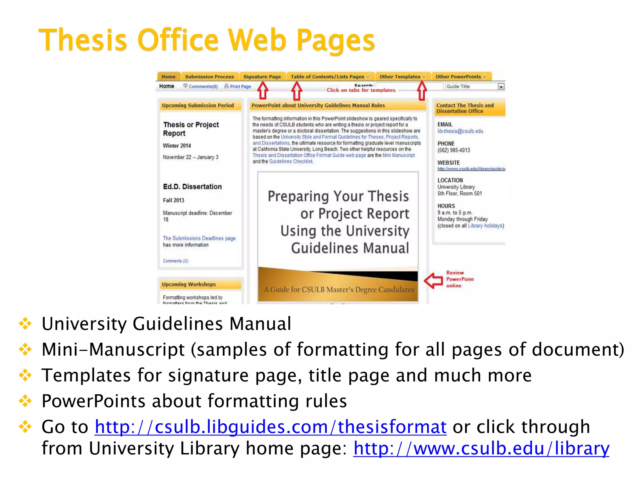 Thesis Office Web Pages
 University Guidelines Manual
 Mini-Manuscript (samples of formatting for all pages of document)
 Templates for signature page, title page and much more
 PowerPoints about formatting rules
 Go to http://csulb.libguides.com/thesisformat or click through
from University Library home page: http://www.csulb.edu/library
 