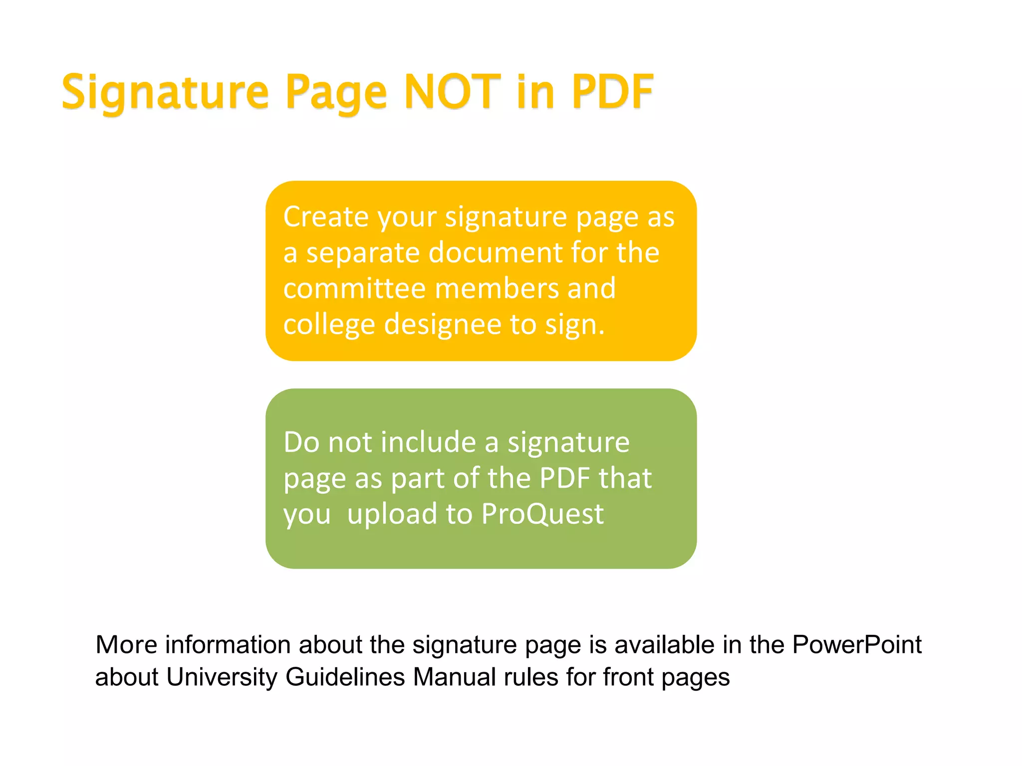 Signature Page NOT in PDF
Create your signature page as
a separate document for the
committee members and
college designee to sign.
Do not include a signature
page as part of the PDF that
you upload to ProQuest
More information about the signature page is available in the PowerPoint
about University Guidelines Manual rules for front pages
 
