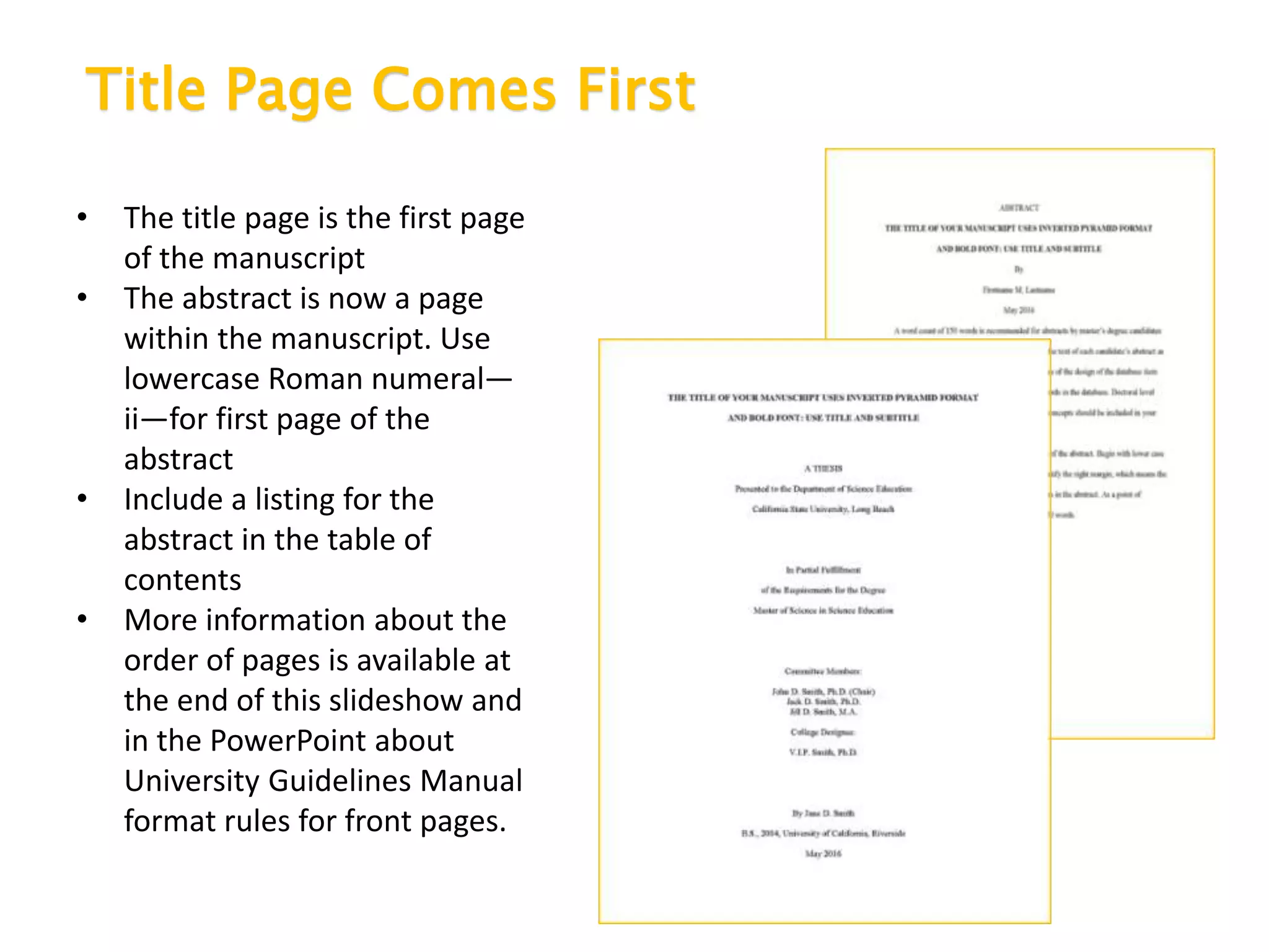 Title Page Comes First
• The title page is the first page
of the manuscript
• The abstract is now a page
within the manuscript. Use
lowercase Roman numeral—
ii—for first page of the
abstract
• Include a listing for the
abstract in the table of
contents
• More information about the
order of pages is available at
the end of this slideshow and
in the PowerPoint about
University Guidelines Manual
format rules for front pages.
 