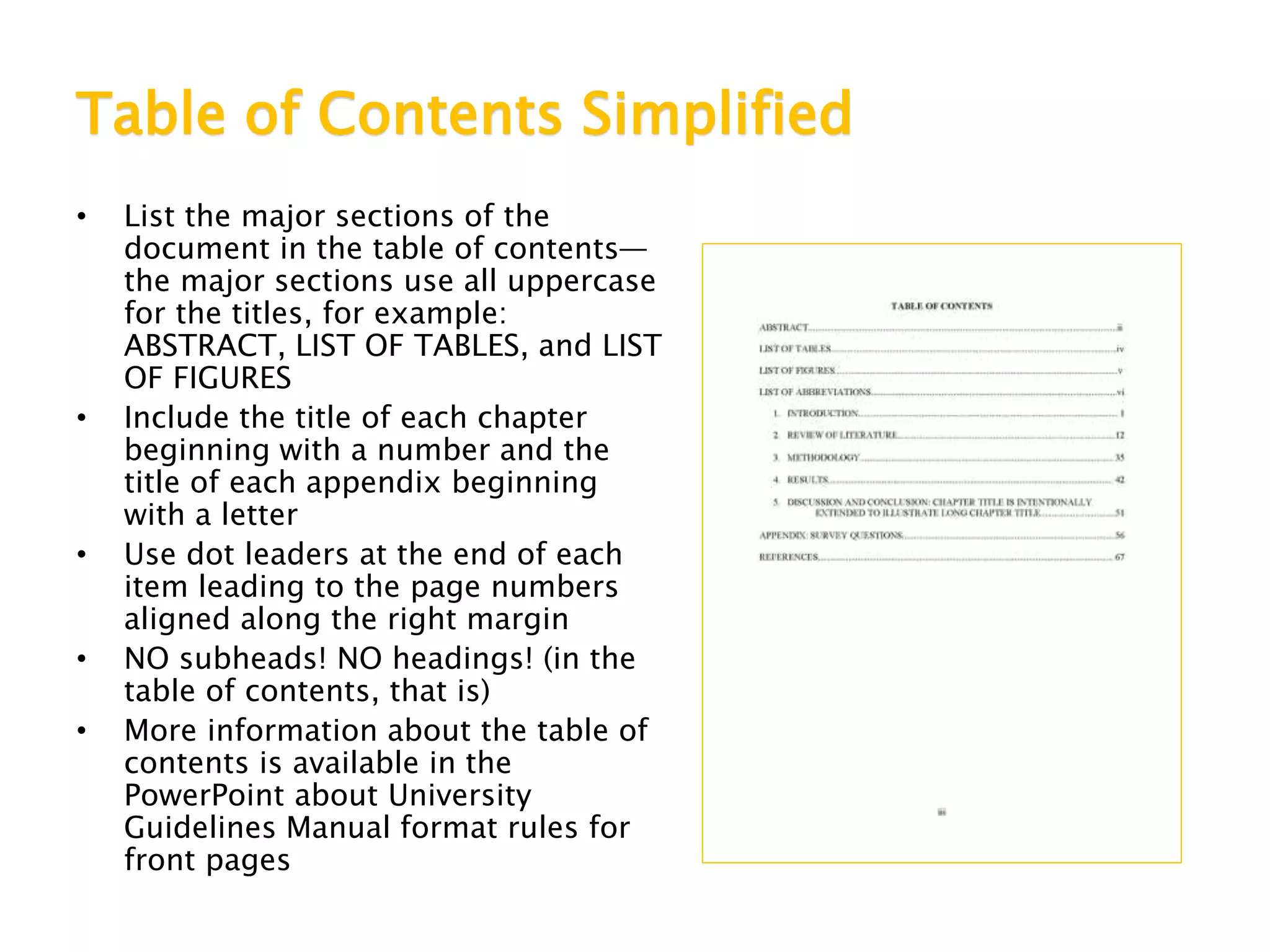 Table of Contents Simplified
• List the major sections of the
document in the table of contents—
the major sections use all uppercase
for the titles, for example:
ABSTRACT, LIST OF TABLES, and LIST
OF FIGURES
• Include the title of each chapter
beginning with a number and the
title of each appendix beginning
with a letter
• Use dot leaders at the end of each
item leading to the page numbers
aligned along the right margin
• NO subheads! NO headings! (in the
table of contents, that is)
• More information about the table of
contents is available in the
PowerPoint about University
Guidelines Manual format rules for
front pages
 