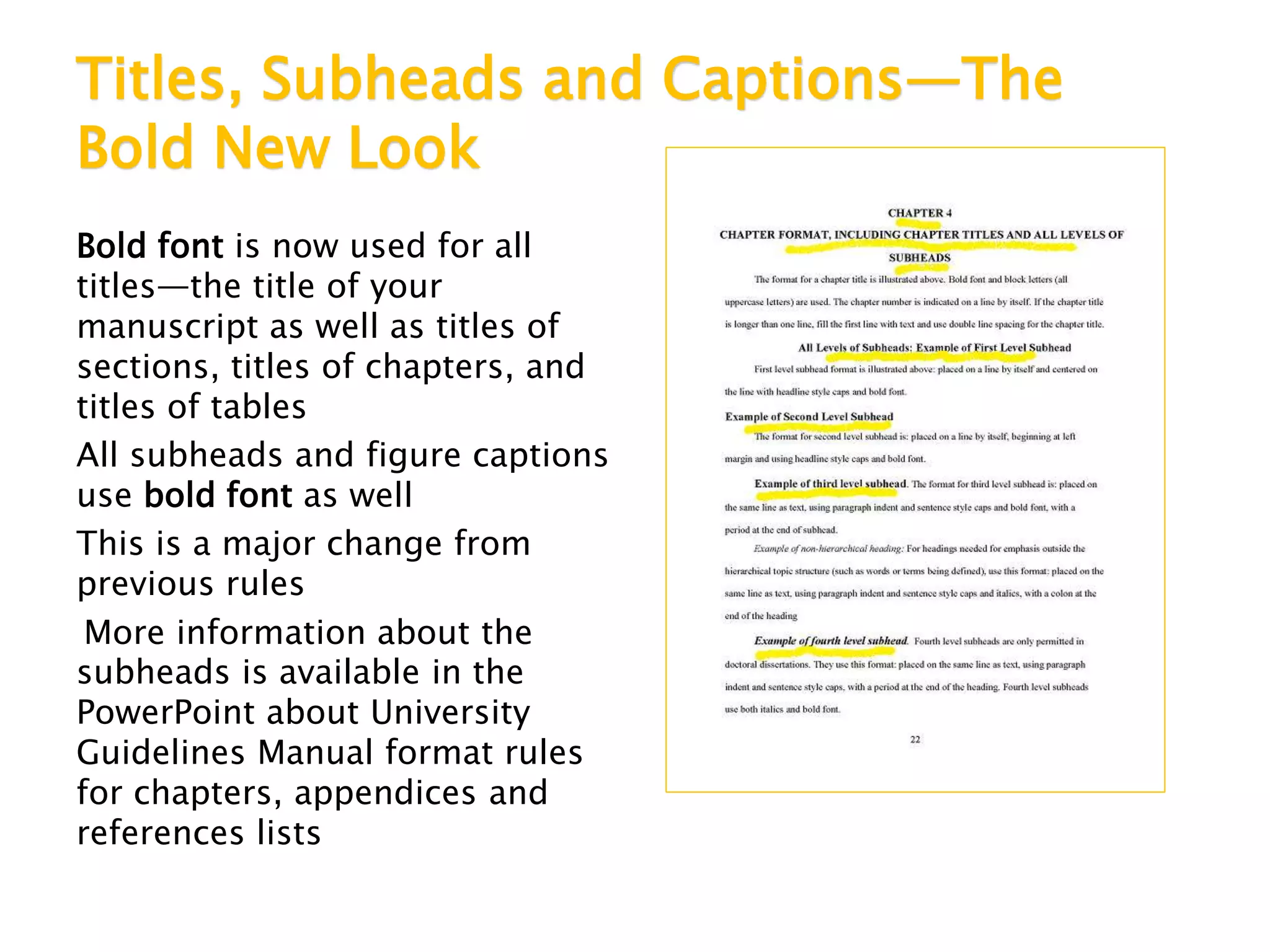 Titles, Subheads and Captions—The
Bold New Look
Bold font is now used for all
titles—the title of your
manuscript as well as titles of
sections, titles of chapters, and
titles of tables
All subheads and figure captions
use bold font as well
This is a major change from
previous rules
More information about the
subheads is available in the
PowerPoint about University
Guidelines Manual format rules
for chapters, appendices and
references lists
 