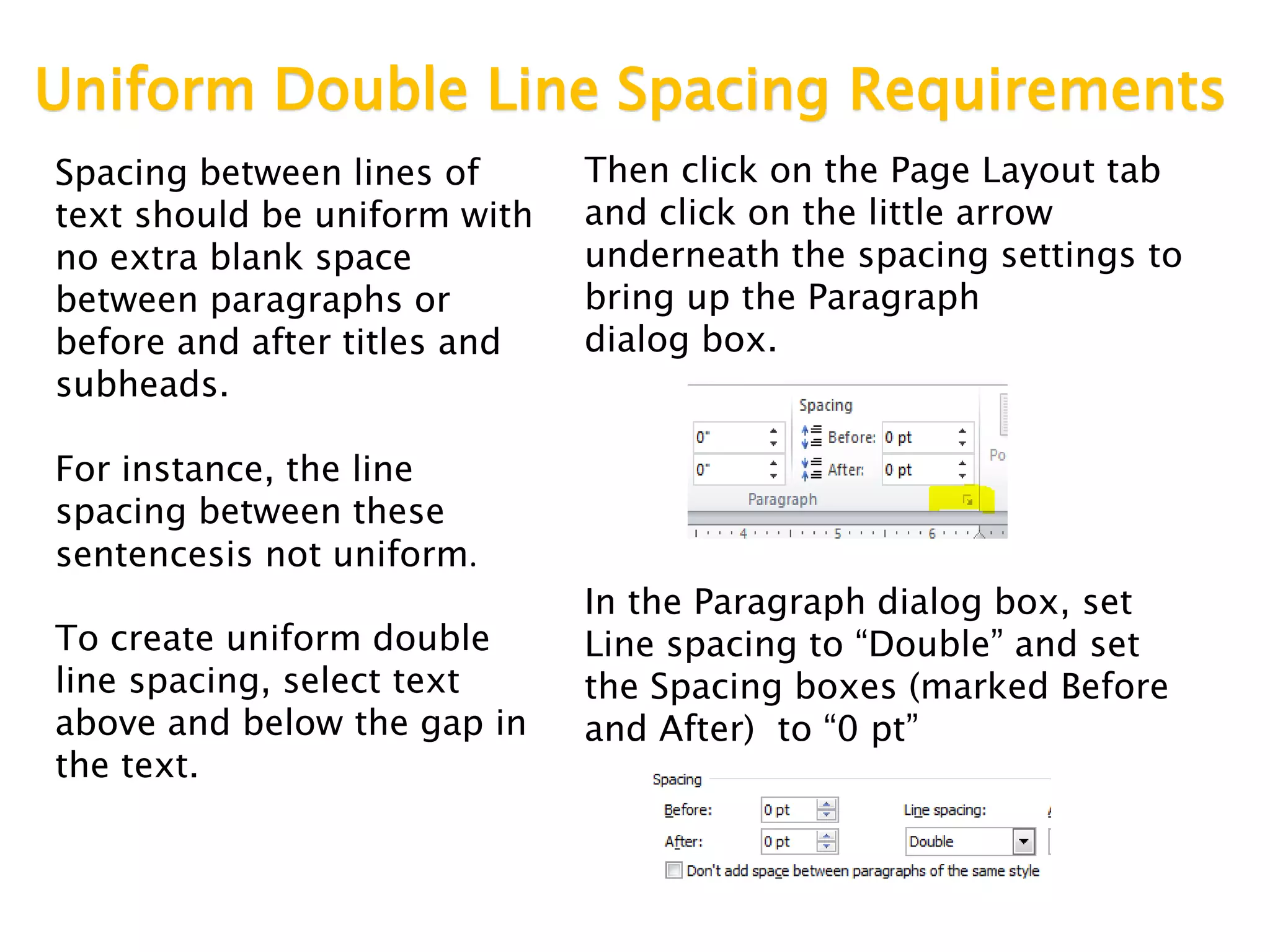Uniform Double Line Spacing Requirements
Spacing between lines of
text should be uniform with
no extra blank space
between paragraphs or
before and after titles and
subheads.
For instance, the line
spacing between these
sentencesis not uniform.
To create uniform double
line spacing, select text
above and below the gap in
the text.
Then click on the Page Layout tab
and click on the little arrow
underneath the spacing settings to
bring up the Paragraph
dialog box.
In the Paragraph dialog box, set
Line spacing to “Double” and set
the Spacing boxes (marked Before
and After) to “0 pt”
 