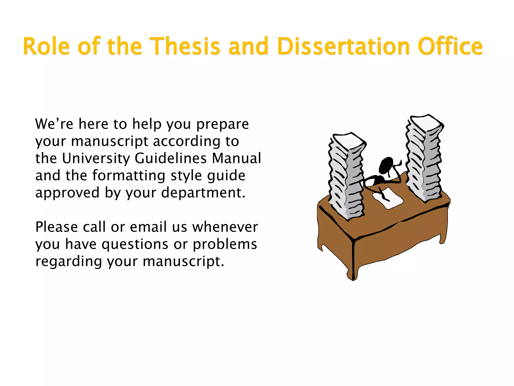 Role of the Thesis and Dissertation Office
We’re here to help you prepare
your manuscript according to
the University Guidelines Manual
and the formatting style guide
approved by your department.
Please call or email us whenever
you have questions or problems
regarding your manuscript.
 