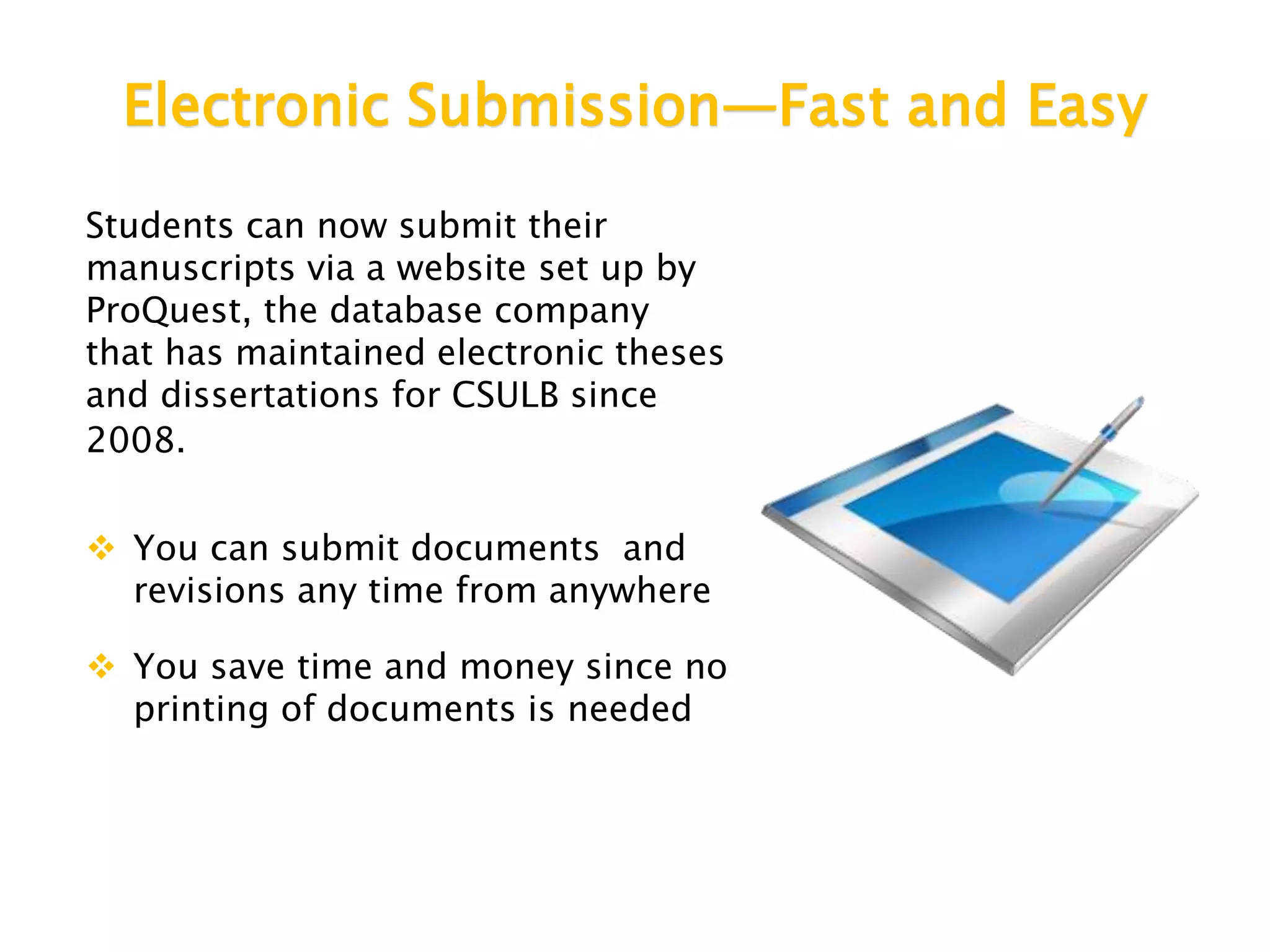 Electronic Submission—Fast and Easy
Students can now submit their
manuscripts via a website set up by
ProQuest, the database company
that has maintained electronic theses
and dissertations for CSULB since
2008.
 You can submit documents and
revisions any time from anywhere
 You save time and money since no
printing of documents is needed
 