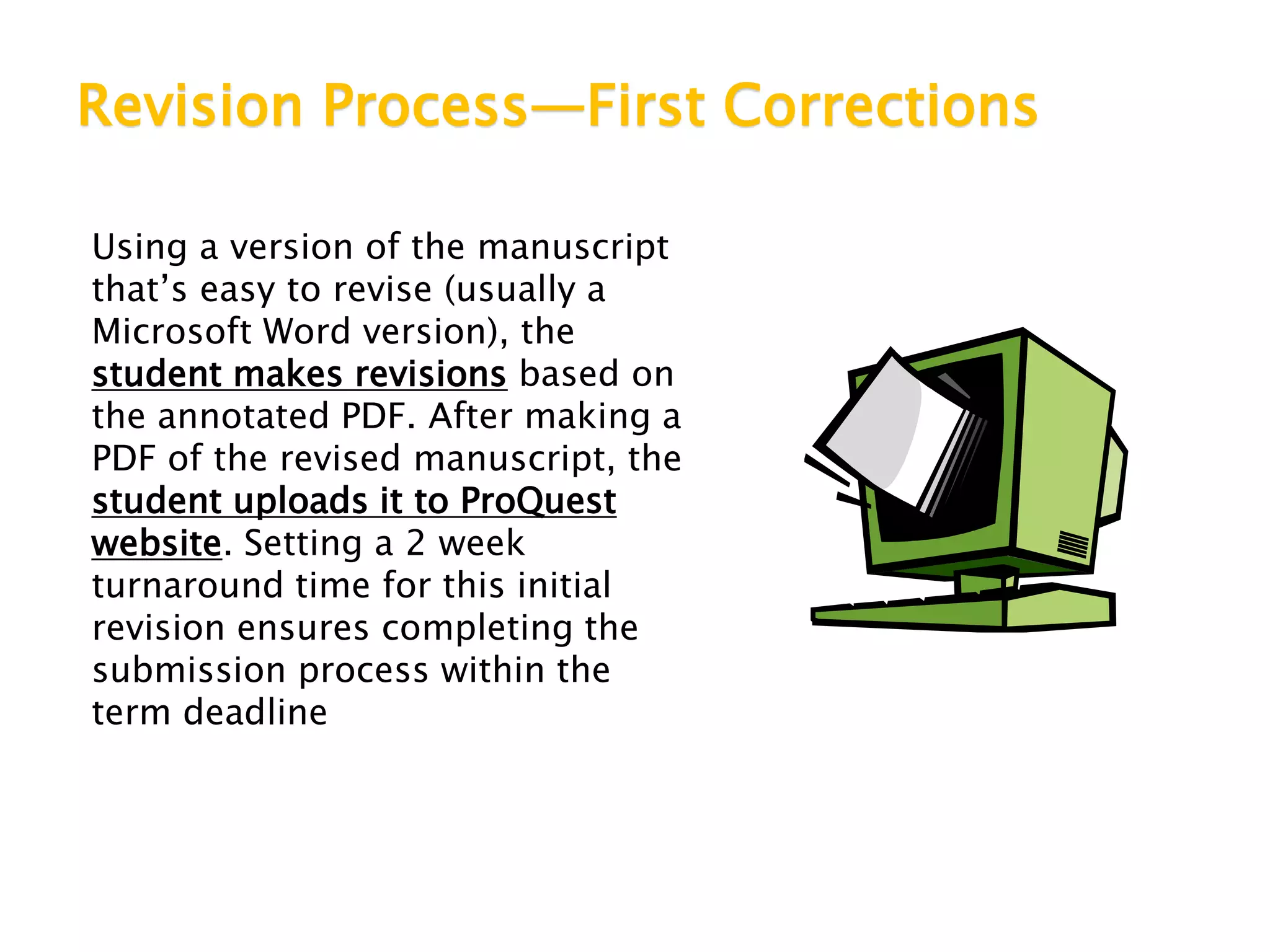 Revision Process—First Corrections
Using a version of the manuscript
that’s easy to revise (usually a
Microsoft Word version), the
student makes revisions based on
the annotated PDF. After making a
PDF of the revised manuscript, the
student uploads it to ProQuest
website. Setting a 2 week
turnaround time for this initial
revision ensures completing the
submission process within the
term deadline
 