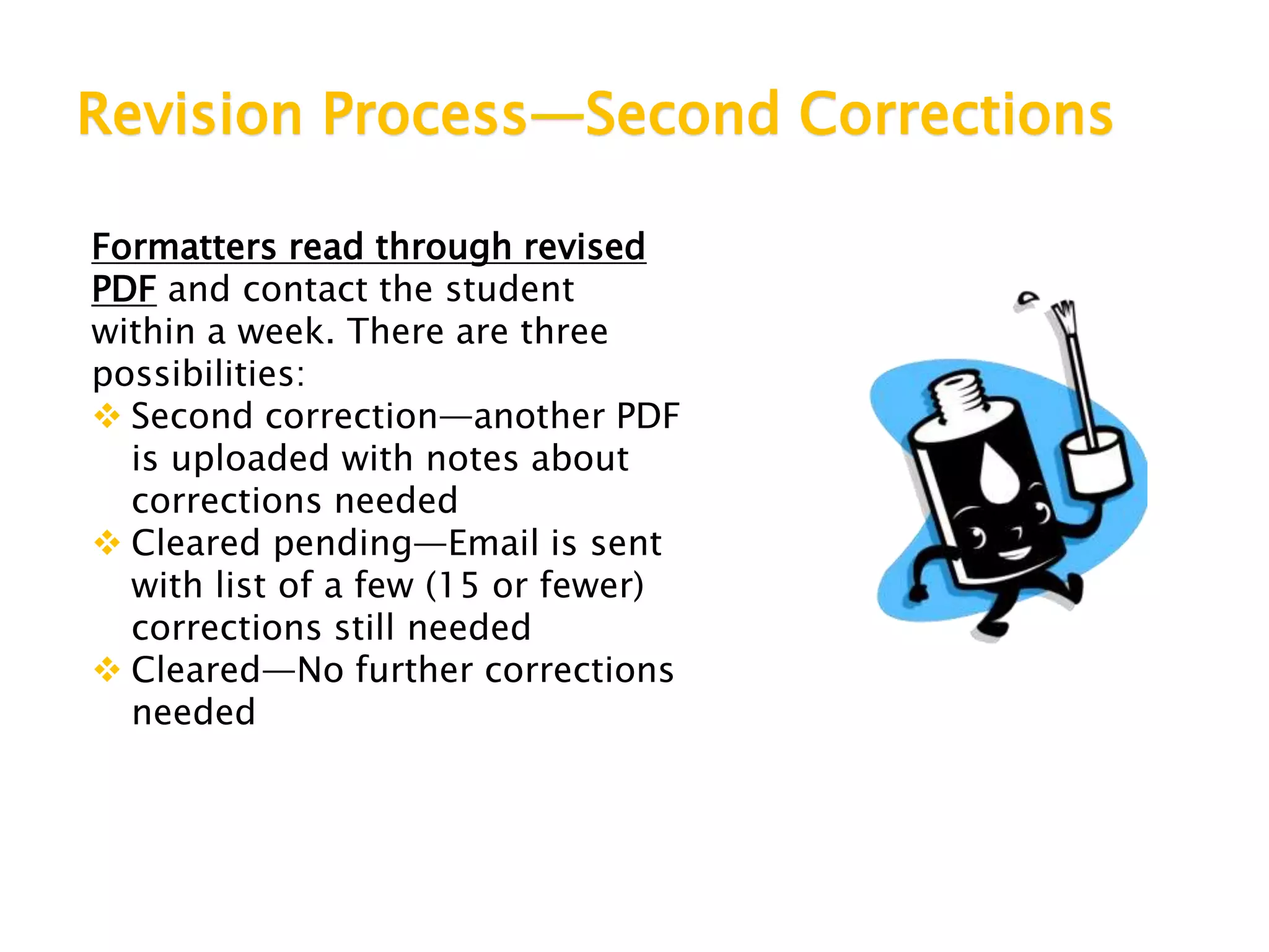 Revision Process—Second Corrections
Formatters read through revised
PDF and contact the student
within a week. There are three
possibilities:
 Second correction—another PDF
is uploaded with notes about
corrections needed
 Cleared pending—Email is sent
with list of a few (15 or fewer)
corrections still needed
 Cleared—No further corrections
needed
 