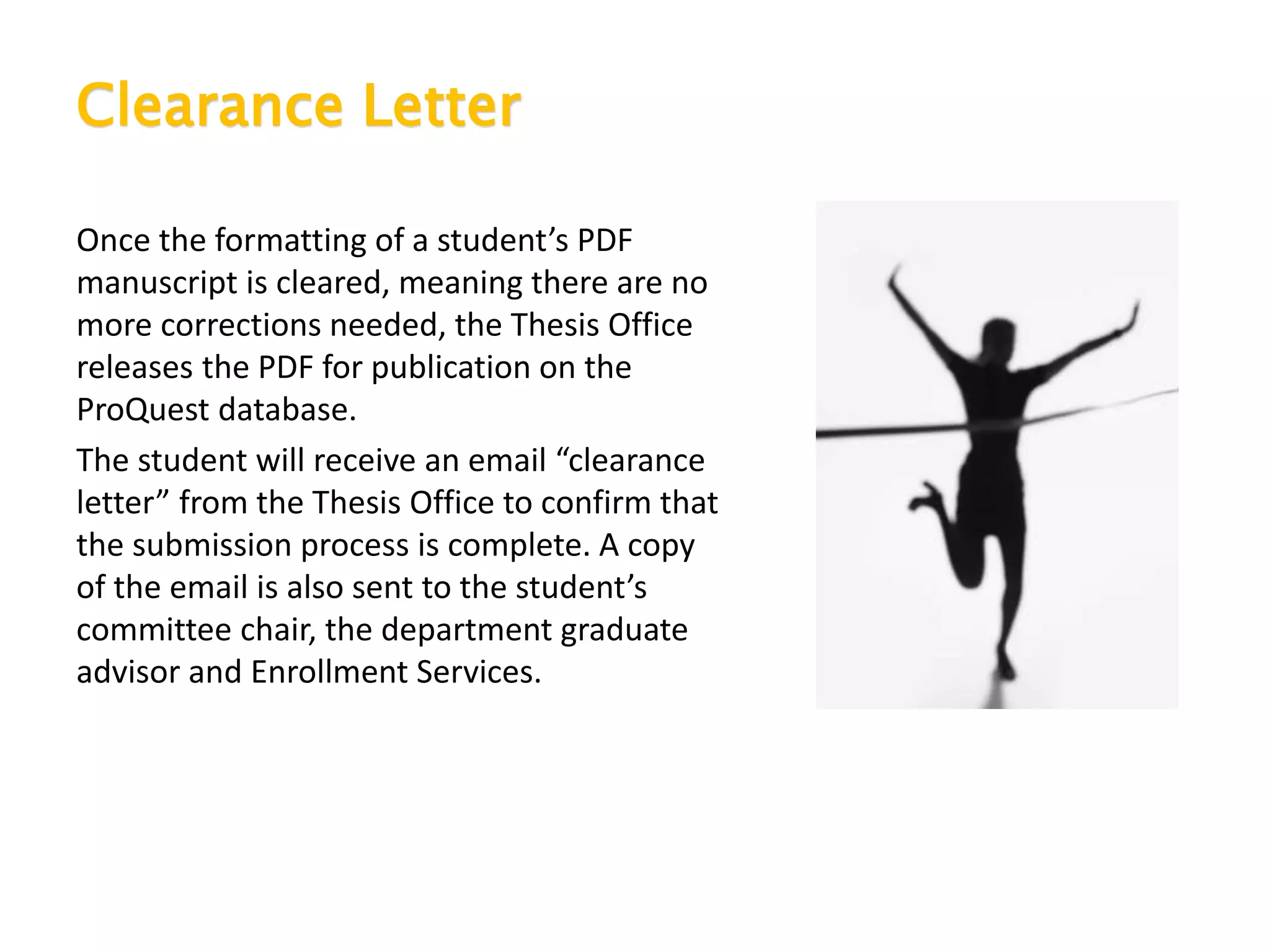 Clearance Letter
Once the formatting of a student’s PDF
manuscript is cleared, meaning there are no
more corrections needed, the Thesis Office
releases the PDF for publication on the
ProQuest database.
The student will receive an email “clearance
letter” from the Thesis Office to confirm that
the submission process is complete. A copy
of the email is also sent to the student’s
committee chair, the department graduate
advisor and Enrollment Services.
 