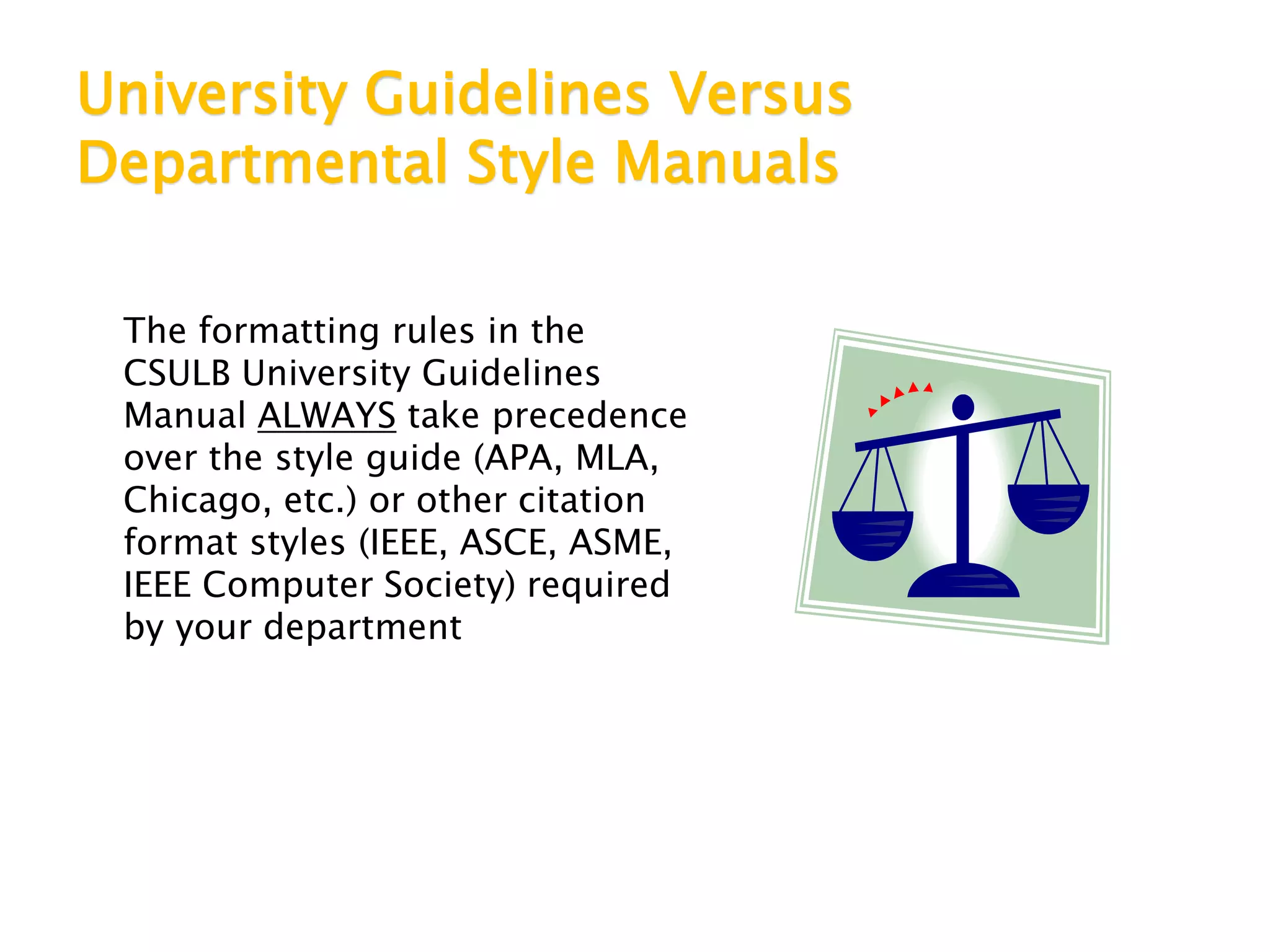 University Guidelines Versus
Departmental Style Manuals
The formatting rules in the
CSULB University Guidelines
Manual ALWAYS take precedence
over the style guide (APA, MLA,
Chicago, etc.) or other citation
format styles (IEEE, ASCE, ASME,
IEEE Computer Society) required
by your department
 