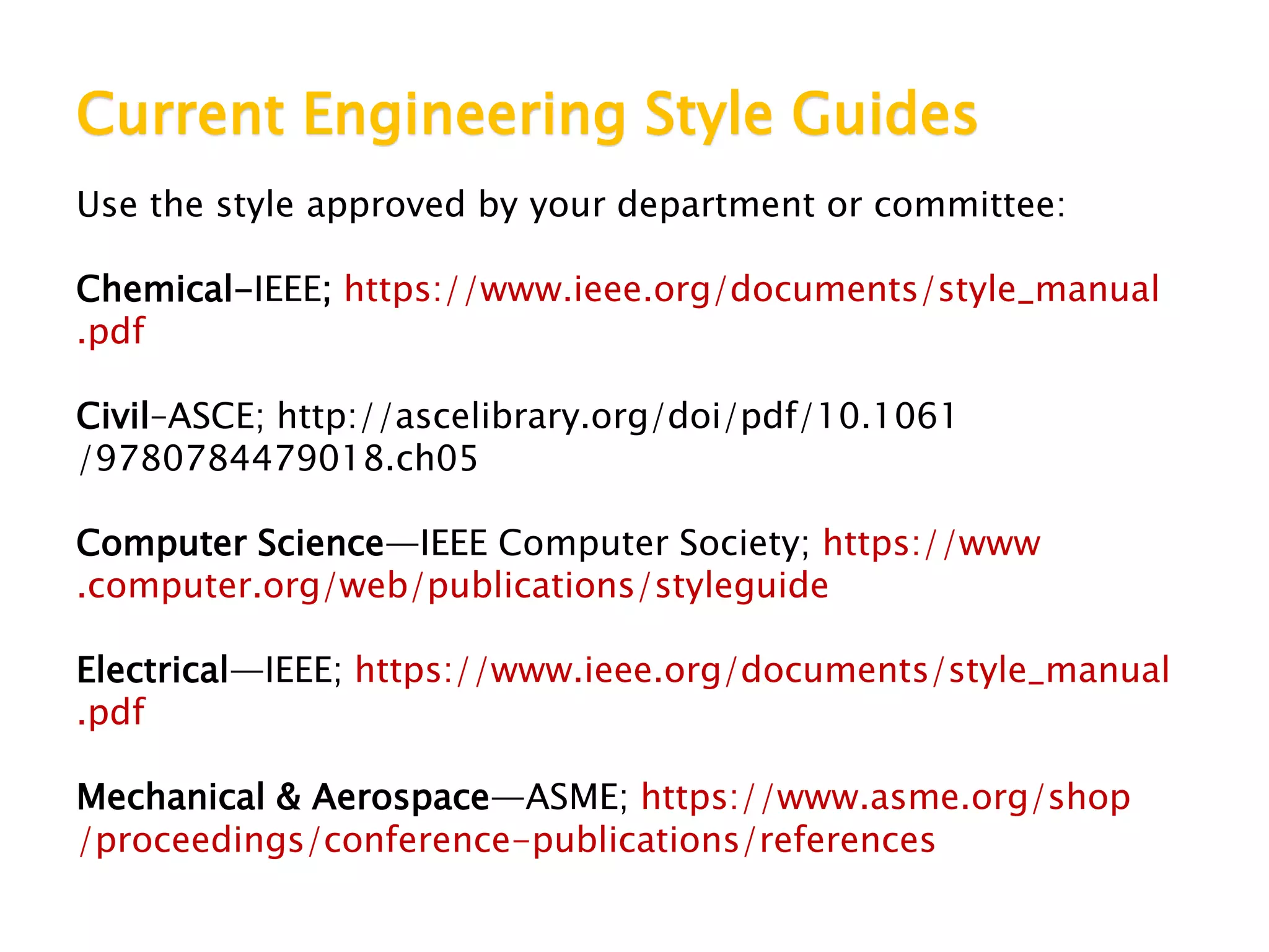 Current Engineering Style Guides
Use the style approved by your department or committee:
Chemical-IEEE; https://www.ieee.org/documents/style_manual
.pdf
Civil–ASCE; http://ascelibrary.org/doi/pdf/10.1061
/9780784479018.ch05
Computer Science—IEEE Computer Society; https://www
.computer.org/web/publications/styleguide
Electrical—IEEE; https://www.ieee.org/documents/style_manual
.pdf
Mechanical & Aerospace—ASME; https://www.asme.org/shop
/proceedings/conference-publications/references
 