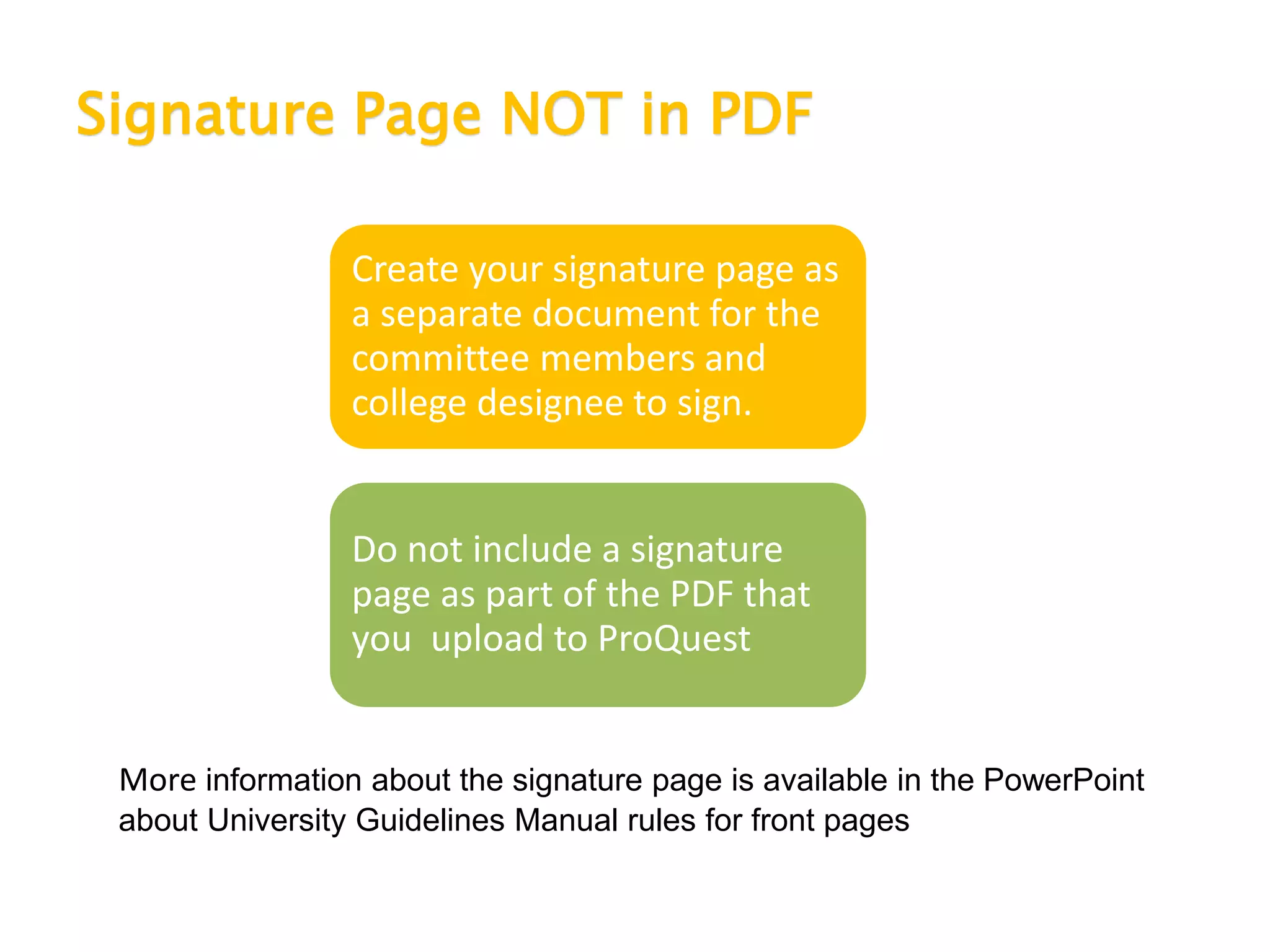 Signature Page NOT in PDF
Create your signature page as
a separate document for the
committee members and
college designee to sign.
Do not include a signature
page as part of the PDF that
you upload to ProQuest
More information about the signature page is available in the PowerPoint
about University Guidelines Manual rules for front pages
 