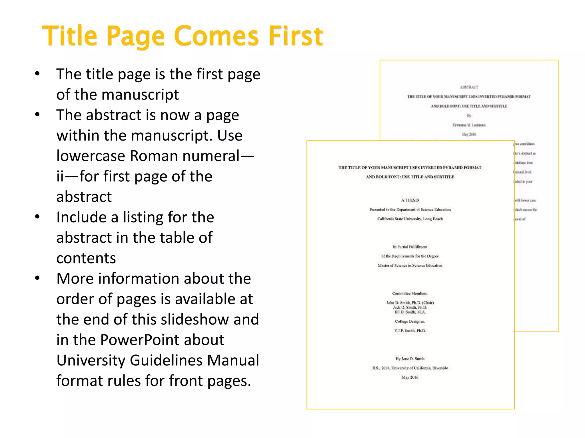 Title Page Comes First
• The title page is the first page
of the manuscript
• The abstract is now a page
within the manuscript. Use
lowercase Roman numeral—
ii—for first page of the
abstract
• Include a listing for the
abstract in the table of
contents
• More information about the
order of pages is available at
the end of this slideshow and
in the PowerPoint about
University Guidelines Manual
format rules for front pages.
 