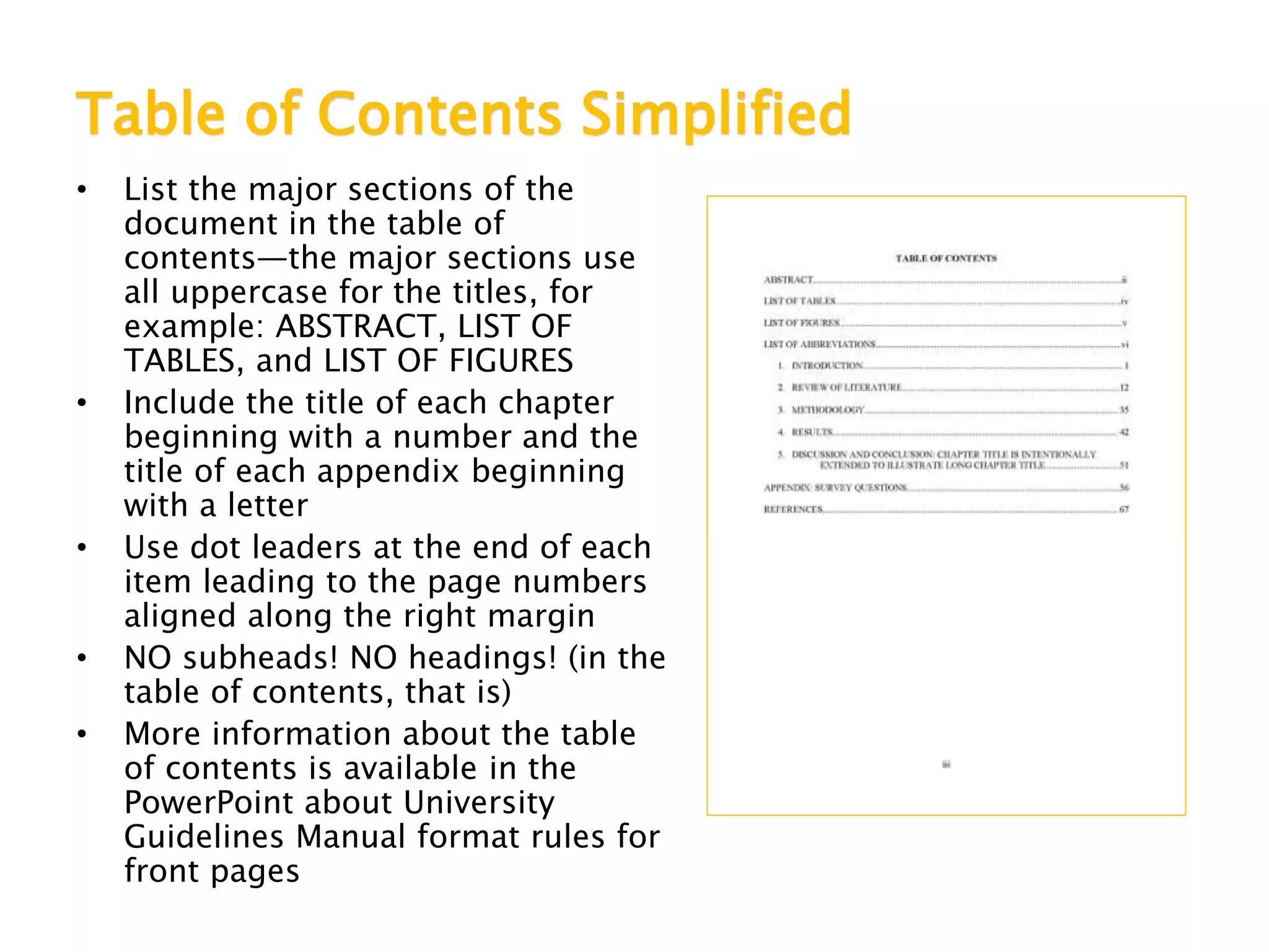 Table of Contents Simplified
• List the major sections of the
document in the table of
contents—the major sections use
all uppercase for the titles, for
example: ABSTRACT, LIST OF
TABLES, and LIST OF FIGURES
• Include the title of each chapter
beginning with a number and the
title of each appendix beginning
with a letter
• Use dot leaders at the end of each
item leading to the page numbers
aligned along the right margin
• NO subheads! NO headings! (in the
table of contents, that is)
• More information about the table
of contents is available in the
PowerPoint about University
Guidelines Manual format rules for
front pages
 