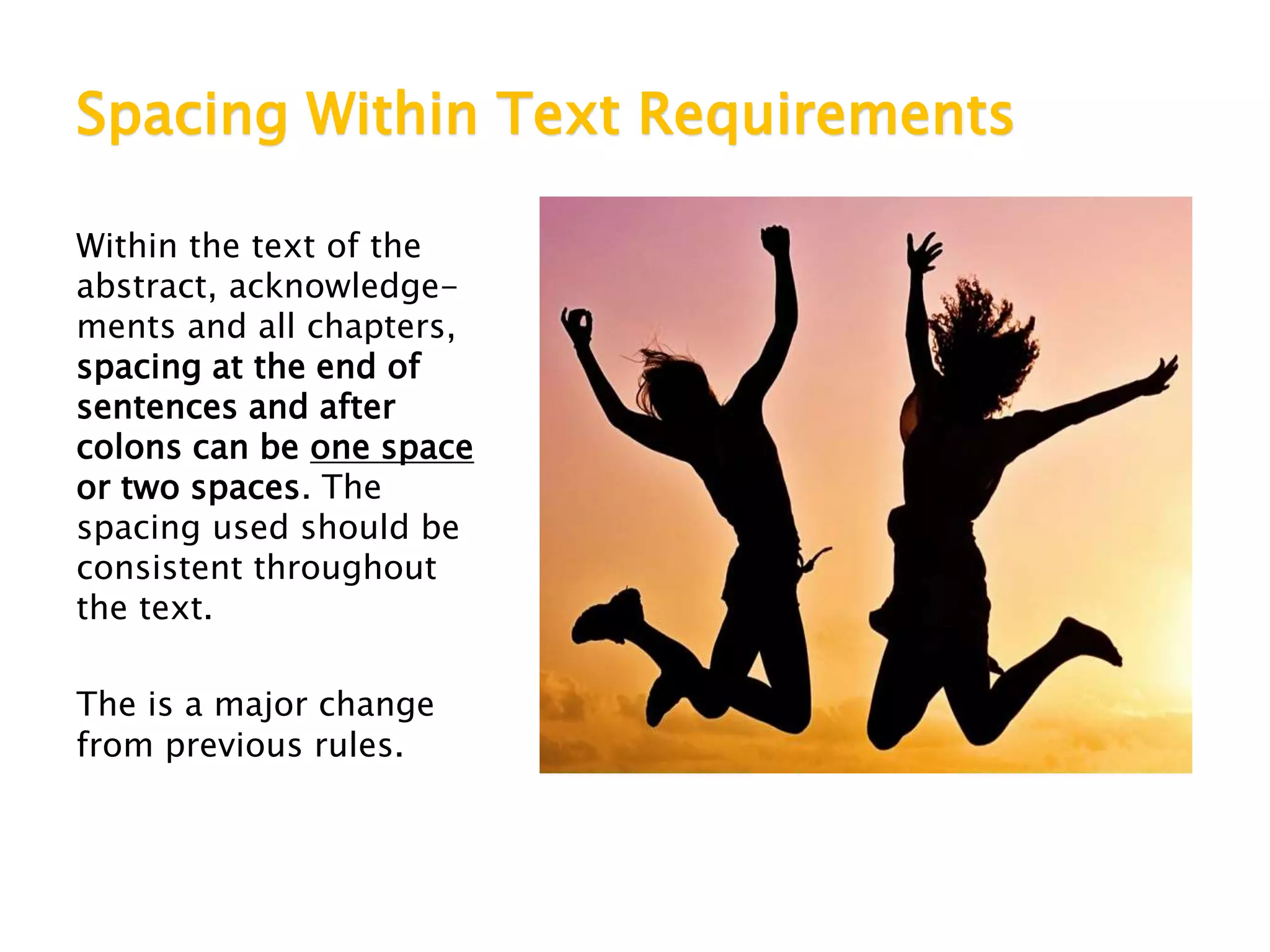Spacing Within Text Requirements
Within the text of the
abstract, acknowledge-
ments and all chapters,
spacing at the end of
sentences and after
colons can be one space
or two spaces. The
spacing used should be
consistent throughout
the text.
The is a major change
from previous rules.
 