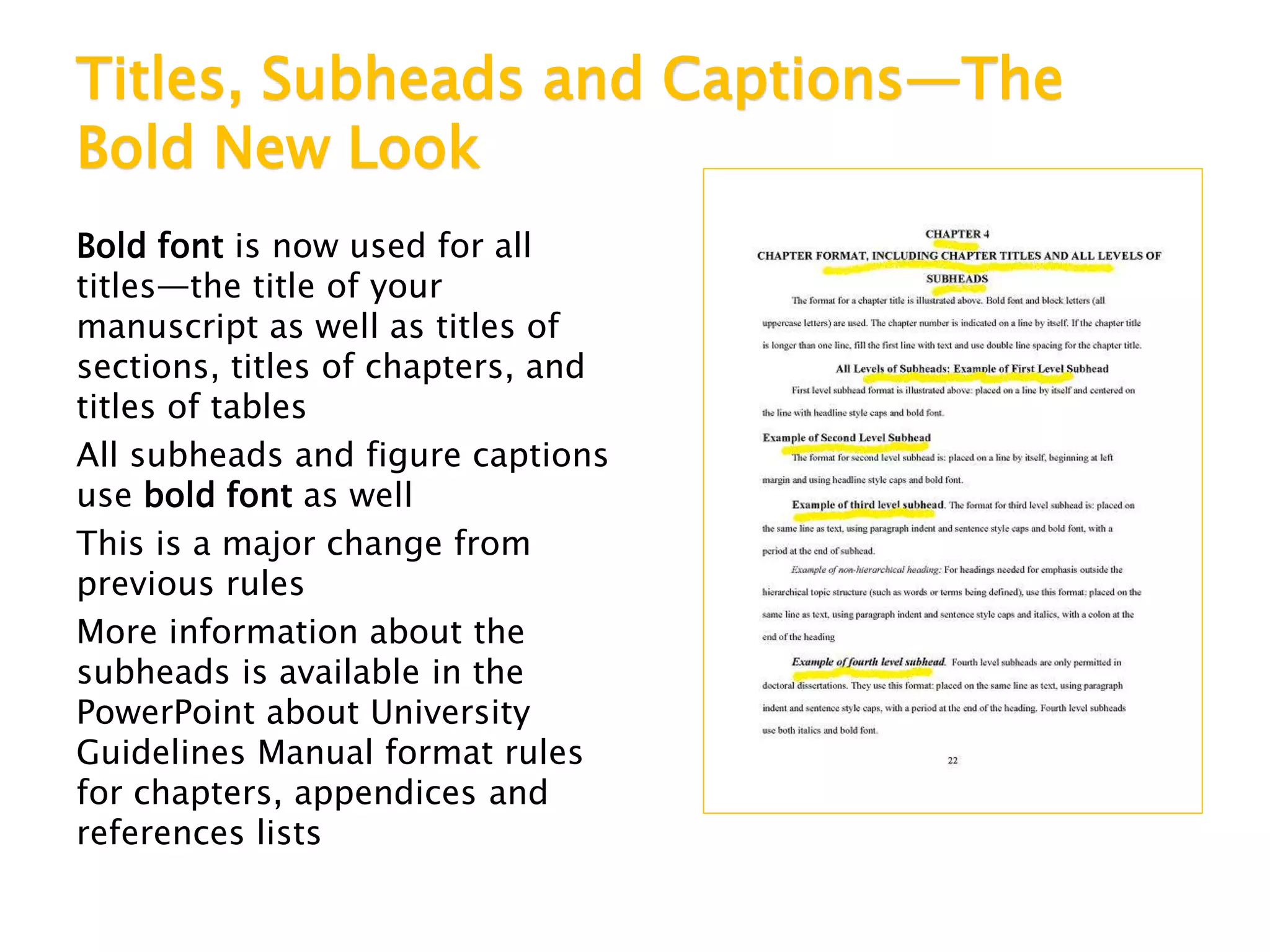 Titles, Subheads and Captions—The
Bold New Look
Bold font is now used for all
titles—the title of your
manuscript as well as titles of
sections, titles of chapters, and
titles of tables
All subheads and figure captions
use bold font as well
This is a major change from
previous rules
More information about the
subheads is available in the
PowerPoint about University
Guidelines Manual format rules
for chapters, appendices and
references lists
 
