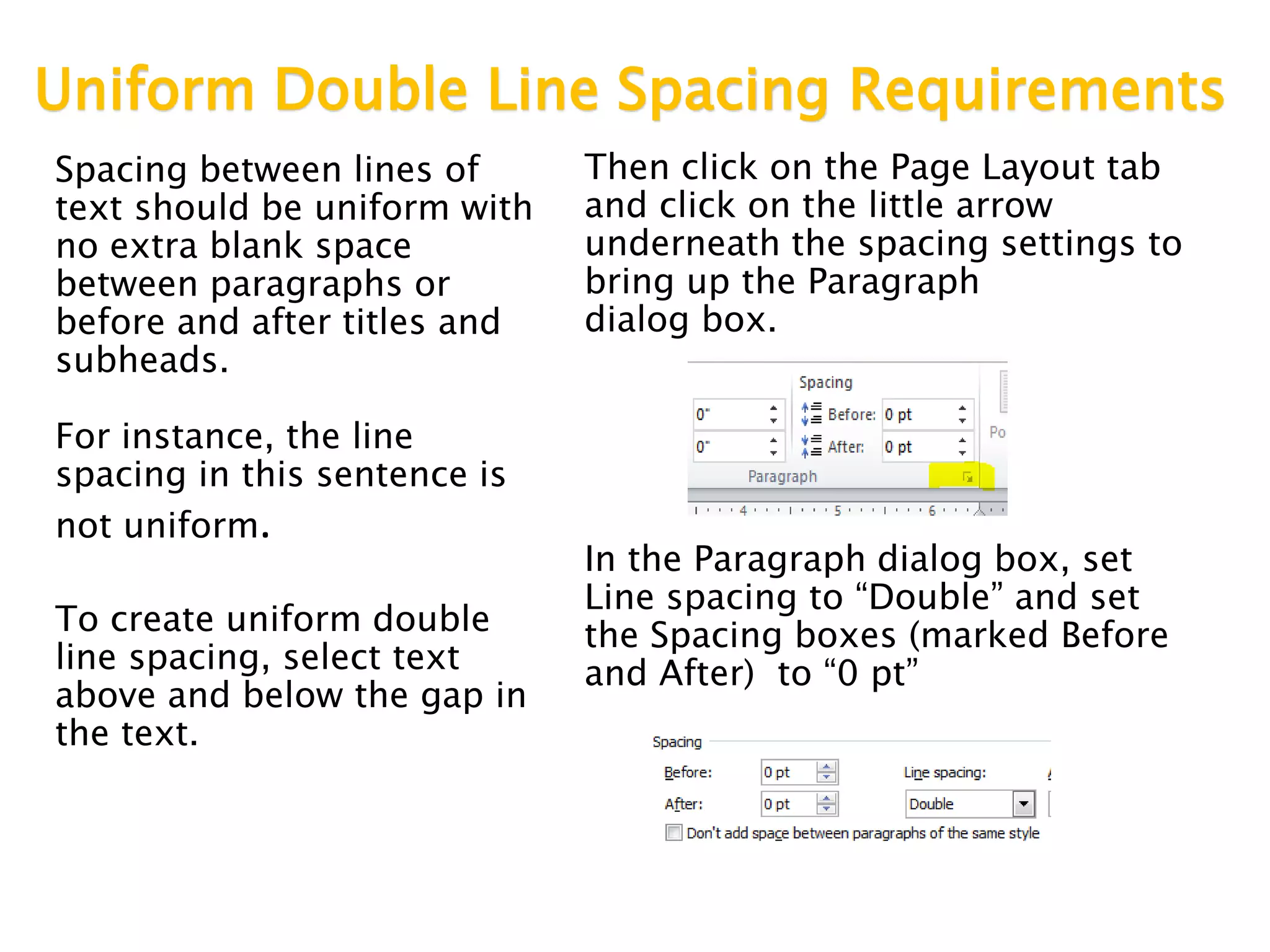 Uniform Double Line Spacing Requirements
Spacing between lines of
text should be uniform with
no extra blank space
between paragraphs or
before and after titles and
subheads.
For instance, the line
spacing in this sentence is
not uniform.
To create uniform double
line spacing, select text
above and below the gap in
the text.
Then click on the Page Layout tab
and click on the little arrow
underneath the spacing settings to
bring up the Paragraph
dialog box.
In the Paragraph dialog box, set
Line spacing to “Double” and set
the Spacing boxes (marked Before
and After) to “0 pt”
 