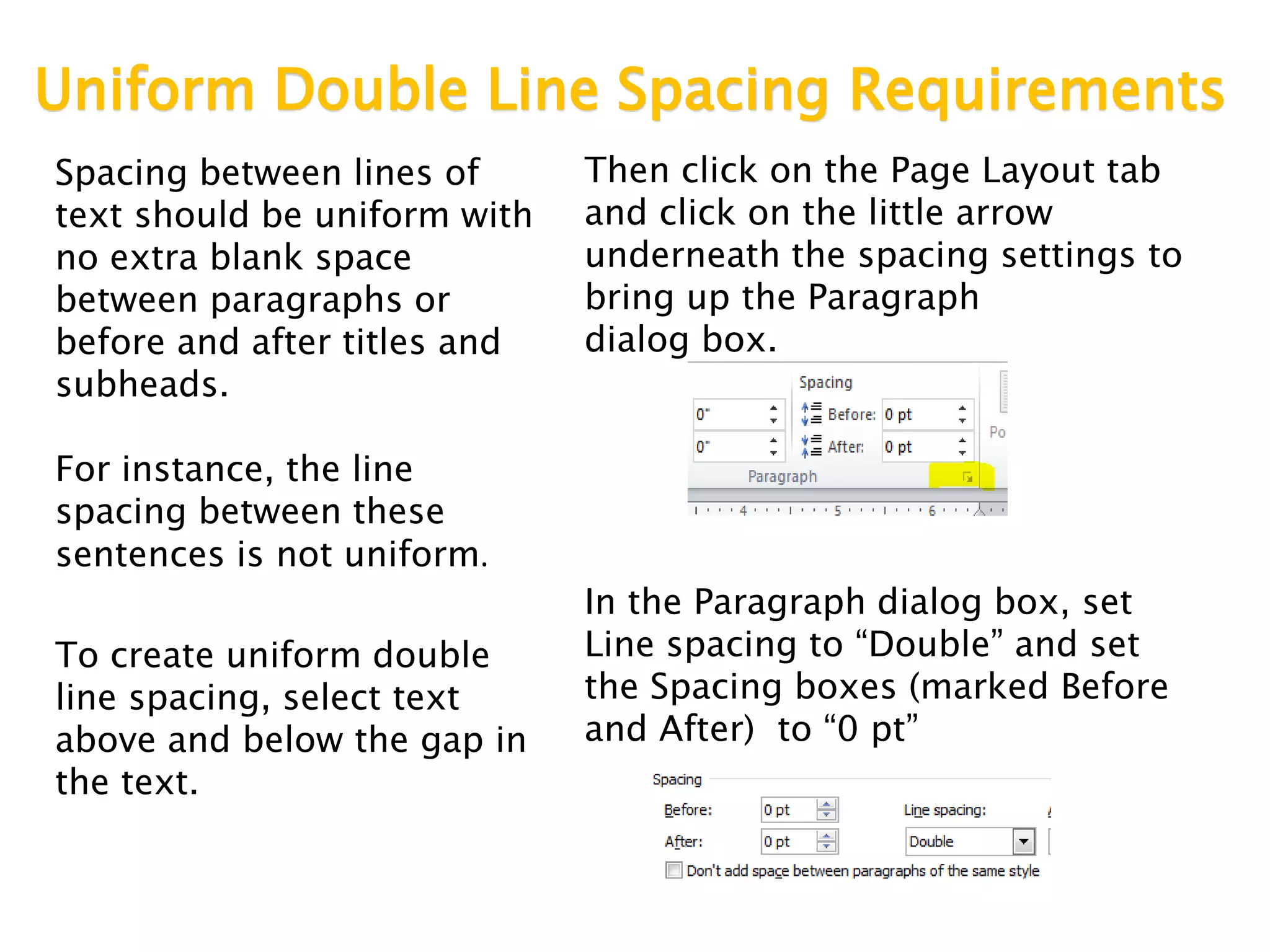 Uniform Double Line Spacing Requirements
Spacing between lines of
text should be uniform with
no extra blank space
between paragraphs or
before and after titles and
subheads.
For instance, the line
spacing between these
sentences is not uniform.
To create uniform double
line spacing, select text
above and below the gap in
the text.
Then click on the Page Layout tab
and click on the little arrow
underneath the spacing settings to
bring up the Paragraph
dialog box.
In the Paragraph dialog box, set
Line spacing to “Double” and set
the Spacing boxes (marked Before
and After) to “0 pt”
 