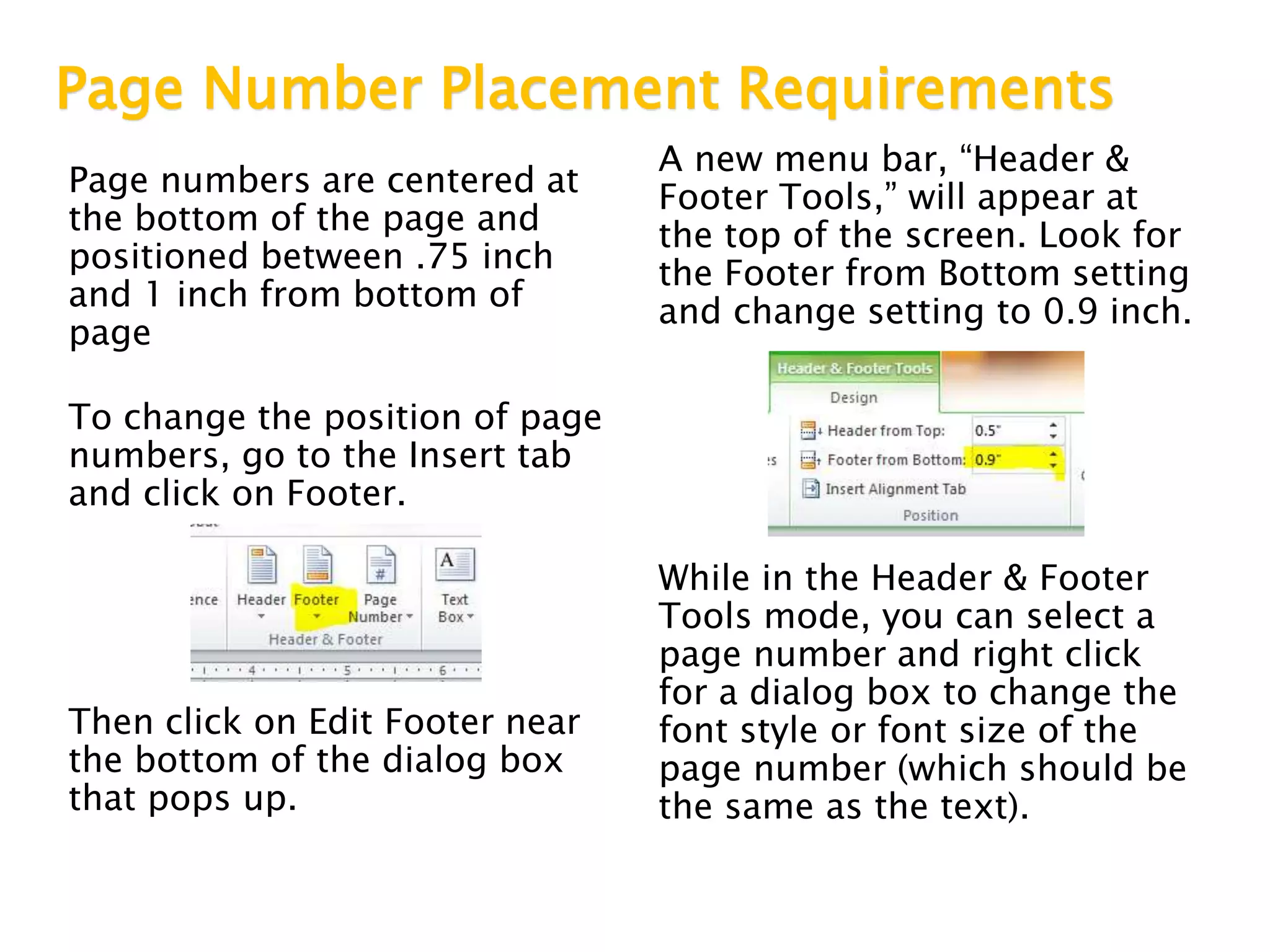 Page Number Placement Requirements
Page numbers are centered at
the bottom of the page and
positioned between .75 inch
and 1 inch from bottom of
page
To change the position of page
numbers, go to the Insert tab
and click on Footer.
Then click on Edit Footer near
the bottom of the dialog box
that pops up.
A new menu bar, “Header &
Footer Tools,” will appear at
the top of the screen. Look for
the Footer from Bottom setting
and change setting to 0.9 inch.
While in the Header & Footer
Tools mode, you can select a
page number and right click
for a dialog box to change the
font style or font size of the
page number (which should be
the same as the text).
 