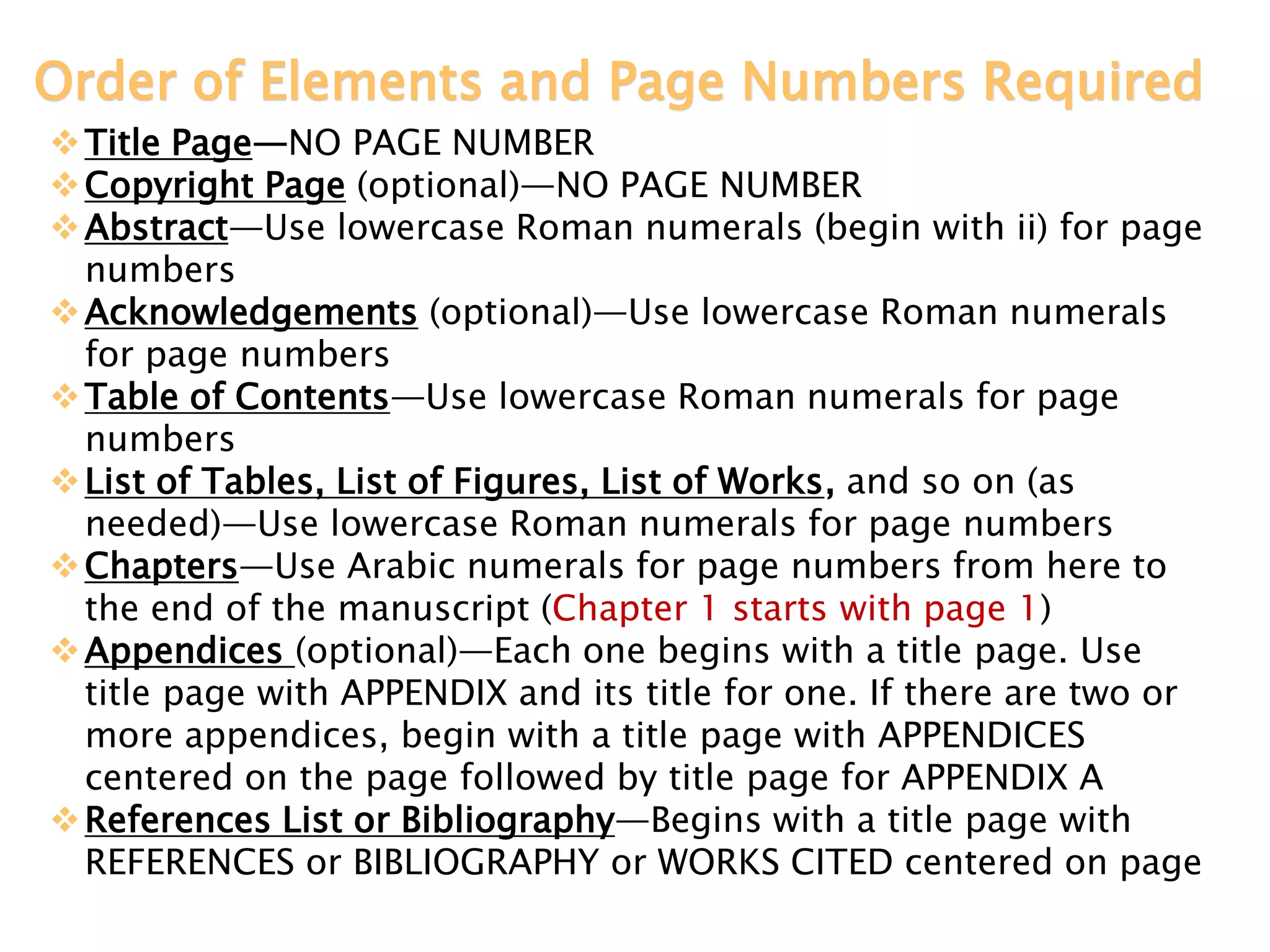 Order of Elements and Page Numbers Required
Title Page—NO PAGE NUMBER
Copyright Page (optional)—NO PAGE NUMBER
Abstract—Use lowercase Roman numerals (begin with ii) for page
numbers
Acknowledgements (optional)—Use lowercase Roman numerals
for page numbers
Table of Contents—Use lowercase Roman numerals for page
numbers
List of Tables, List of Figures, List of Works, and so on (as
needed)—Use lowercase Roman numerals for page numbers
Chapters—Use Arabic numerals for page numbers from here to
the end of the manuscript (Chapter 1 starts with page 1)
Appendices (optional)—Each one begins with a title page. Use
title page with APPENDIX and its title for one. If there are two or
more appendices, begin with a title page with APPENDICES
centered on the page followed by title page for APPENDIX A
References List or Bibliography—Begins with a title page with
REFERENCES or BIBLIOGRAPHY or WORKS CITED centered on page
 