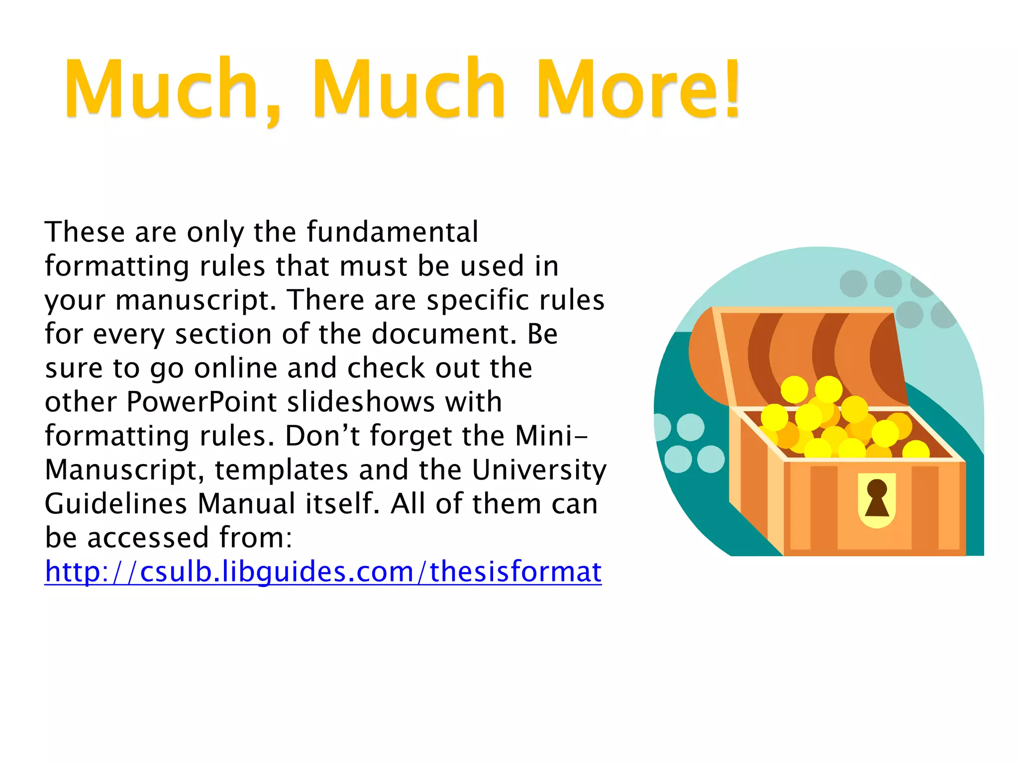 Much, Much More!
These are only the fundamental
formatting rules that must be used in
your manuscript. There are specific rules
for every section of the document. Be
sure to go online and check out the
other PowerPoint slideshows with
formatting rules. Don’t forget the Mini-
Manuscript, templates and the University
Guidelines Manual itself. All of them can
be accessed from:
http://csulb.libguides.com/thesisformat
 