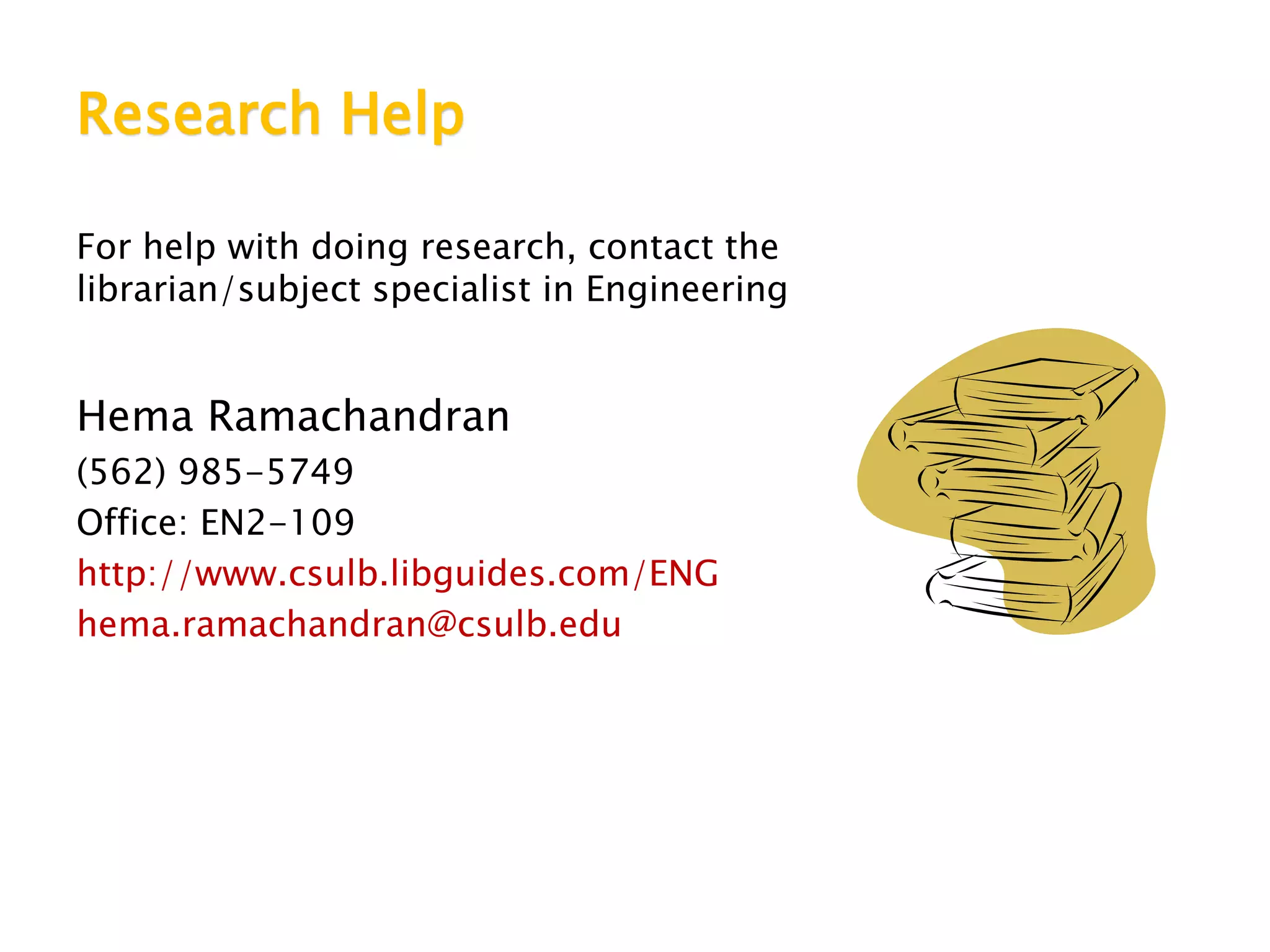Research Help
For help with doing research, contact the
librarian/subject specialist in Engineering
Hema Ramachandran
(562) 985-5749
Office: EN2-109
http://www.csulb.libguides.com/ENG
hema.ramachandran@csulb.edu
 