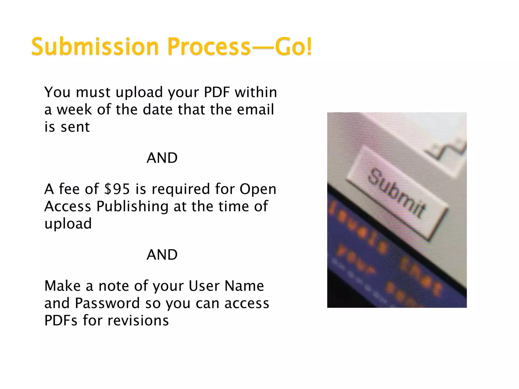 Submission Process—Go!
You must upload your PDF within
a week of the date that the email
is sent
AND
A fee of $95 is required for Open
Access Publishing at the time of
upload
AND
Make a note of your User Name
and Password so you can access
PDFs for revisions
 