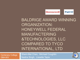 BALDRIGE AWARD WINNING
                    ORGANIZATION:
                    HONEYWELL FEDERAL
                    MANUFACTERING
                    &TECHNOLOGIES, LLC
                    COMPARED TO TYCO
                    INTERNATIONAL, LTD
Centenary College   Shem-Mei Chen, Michael Coughlin
GBA 603             Nadira Singh, Lissette Tapia
 