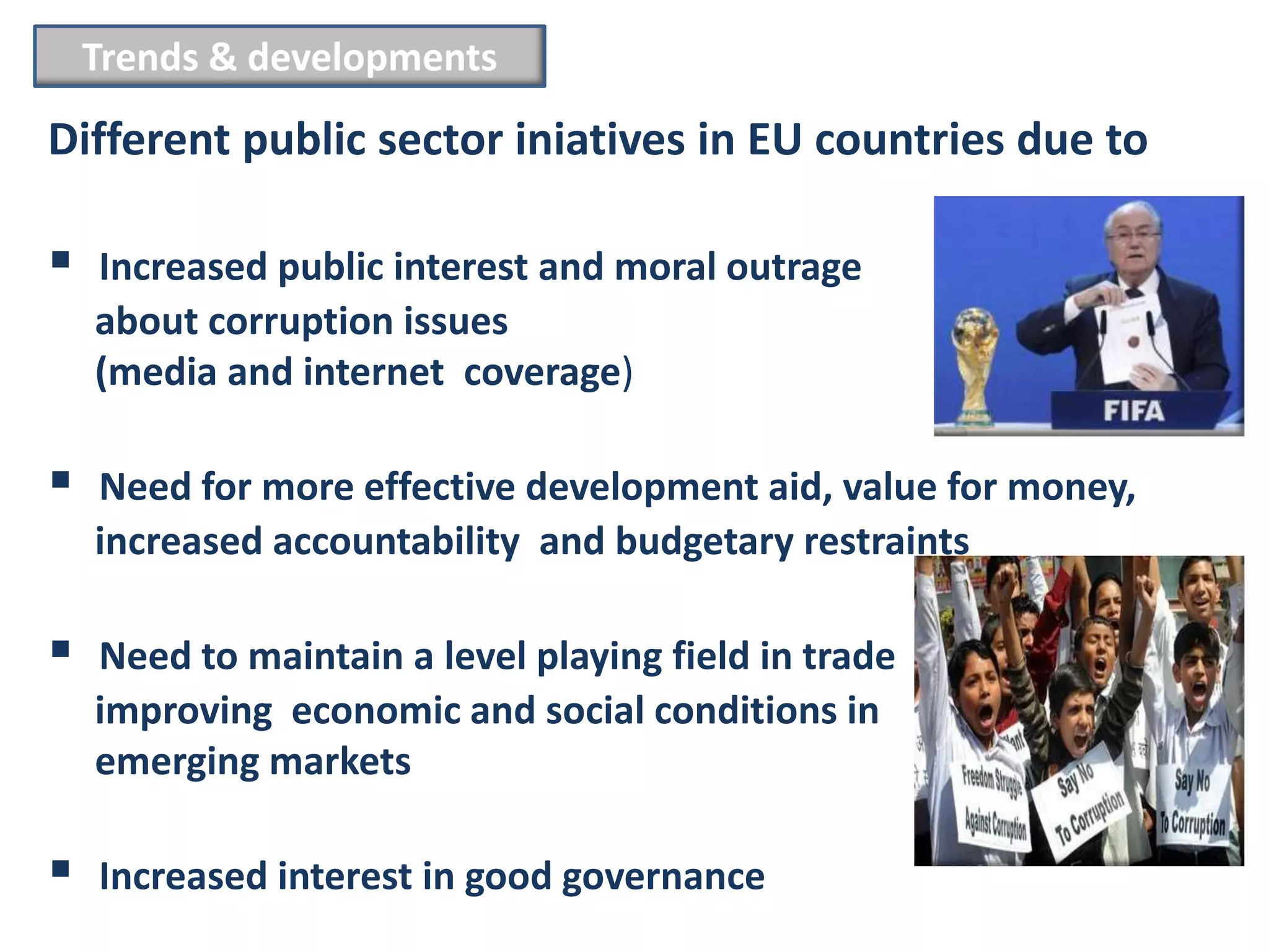 Trends & developments
Different public sector iniatives in EU countries due to

   Increased public interest and moral outrage
    about corruption issues
    (media and internet coverage)

   Need for more effective development aid, value for money,
    increased accountability and budgetary restraints

   Need to maintain a level playing field in trade
    improving economic and social conditions in
    emerging markets

   Increased interest in good governance
 
