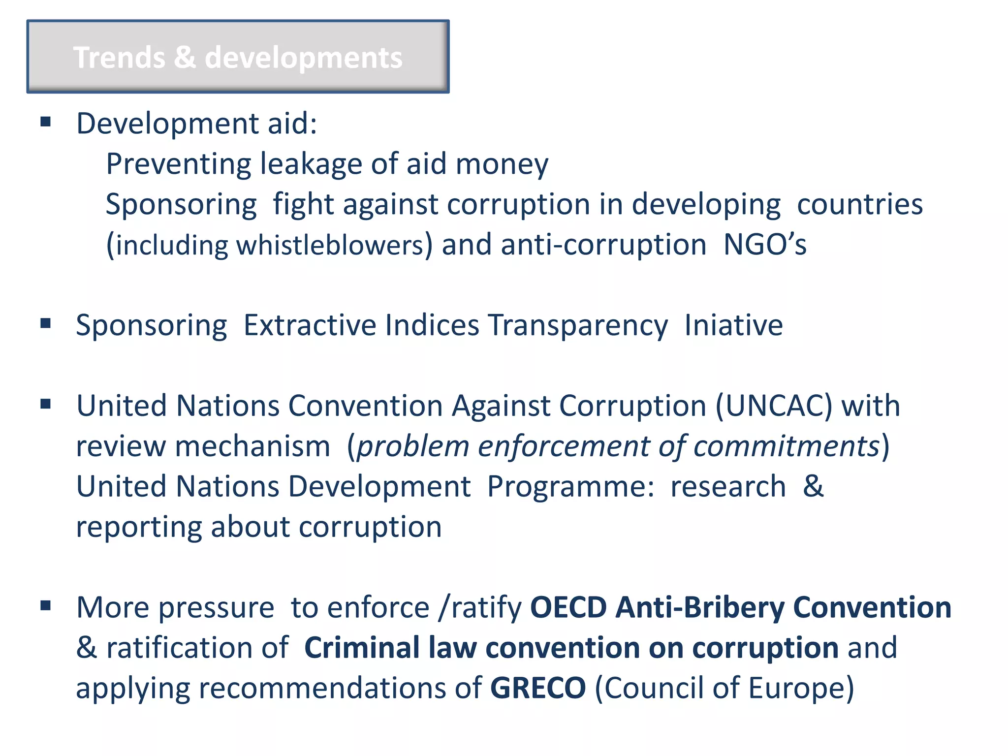 Trends & developments

 Development aid:
    Preventing leakage of aid money
    Sponsoring fight against corruption in developing countries
    (including whistleblowers) and anti-corruption NGO’s

 Sponsoring Extractive Indices Transparency Iniative

 United Nations Convention Against Corruption (UNCAC) with
  review mechanism (problem enforcement of commitments)
  United Nations Development Programme: research &
  reporting about corruption

 More pressure to enforce /ratify OECD Anti-Bribery Convention
  & ratification of Criminal law convention on corruption and
  applying recommendations of GRECO (Council of Europe)
 