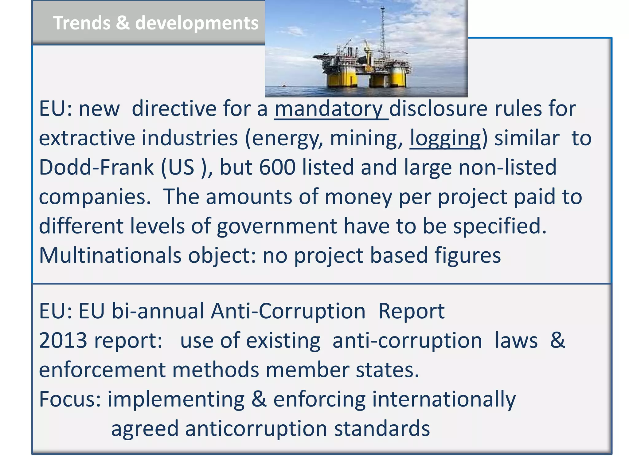 Trends & developments



EU: new directive for a mandatory disclosure rules for
extractive industries (energy, mining, logging) similar to
Dodd-Frank (US ), but 600 listed and large non-listed
companies. The amounts of money per project paid to
different levels of government have to be specified.
Multinationals object: no project based figures

EU: EU bi-annual Anti-Corruption Report
2013 report: use of existing anti-corruption laws &
enforcement methods member states.
Focus: implementing & enforcing internationally
        agreed anticorruption standards
 