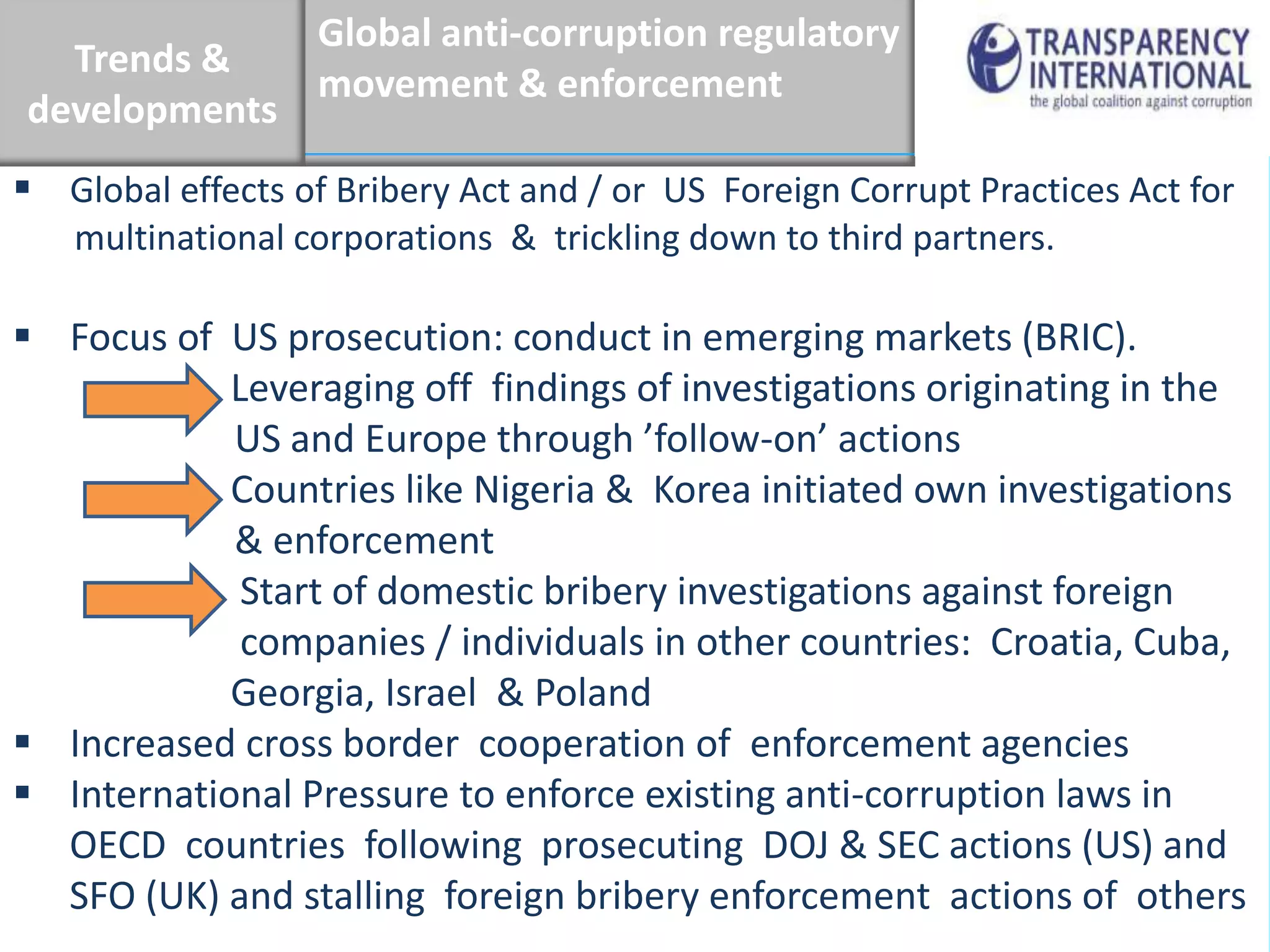 Global anti-corruption regulatory
  Trends &
                   movement & enforcement
developments
 Global effects of Bribery Act and / or US Foreign Corrupt Practices Act for
   multinational corporations & trickling down to third partners.

 Focus of US prosecution: conduct in emerging markets (BRIC).
            Leveraging off findings of investigations originating in the
            US and Europe through ’follow-on’ actions
            Countries like Nigeria & Korea initiated own investigations
            & enforcement
             Start of domestic bribery investigations against foreign
             companies / individuals in other countries: Croatia, Cuba,
            Georgia, Israel & Poland
 Increased cross border cooperation of enforcement agencies
 International Pressure to enforce existing anti-corruption laws in
  OECD countries following prosecuting DOJ & SEC actions (US) and
  SFO (UK) and stalling foreign bribery enforcement actions of others
 